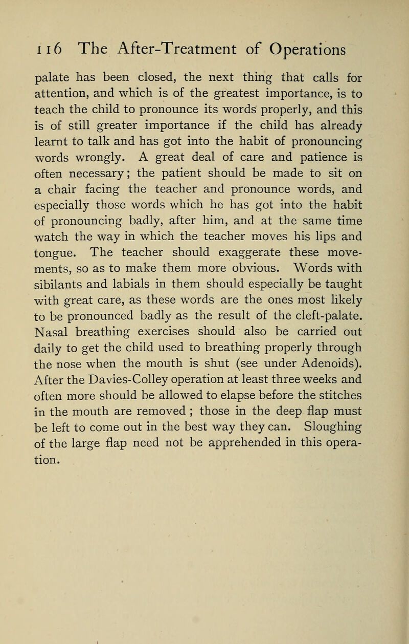palate has been closed, the next thing that calls for attention, and which is of the greatest importance, is to teach the child to pronounce its words properly, and this is of still greater importance if the child has already learnt to talk and has got into the habit of pronouncing words wrongly. A great deal of care and patience is often necessary; the patient should be made to sit on a chair facing the teacher and pronounce words, and especially those words which he has got into the habit of pronouncing badly, after him, and at the same time watch the way in which the teacher moves his lips and tongue. The teacher should exaggerate these move- ments, so as to make them more obvious. Words with sibilants and labials in them should especially be taught with great care, as these words are the ones most likely to be pronounced badly as the result of the cleft-palate. Nasal breathing exercises should also be carried out daily to get the child used to breathing properly through the nose when the mouth is shut (see under Adenoids). After the Davies-Colley operation at least three weeks and often more should be allowed to elapse before the stitches in the mouth are removed ; those in the deep flap must be left to come out in the best way they can. Sloughing of the large flap need not be apprehended in this opera- tion.
