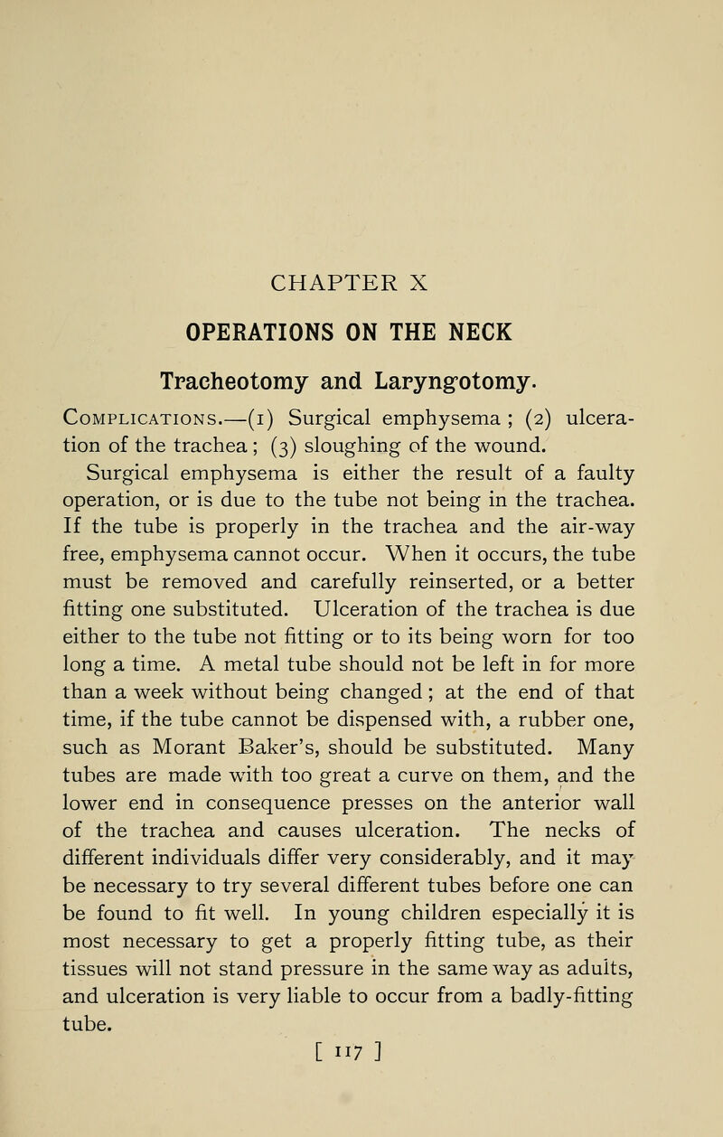 OPERATIONS ON THE NECK Tracheotomy and Laryng-otomy. Complications.—(i) Surgical emphysema ; (2) ulcera- tion of the trachea ; (3) sloughing of the wound. Surgical emphysema is either the result of a faulty operation, or is due to the tube not being in the trachea. If the tube is properly in the trachea and the air-way free, emphysema cannot occur. When it occurs, the tube must be removed and carefully reinserted, or a better fitting one substituted. Ulceration of the trachea is due either to the tube not fitting or to its being worn for too long a time. A metal tube should not be left in for more than a week without being changed; at the end of that time, if the tube cannot be dispensed with, a rubber one, such as Morant Baker's, should be substituted. Many tubes are made wdth too great a curve on them, and the lower end in consequence presses on the anterior wall of the trachea and causes ulceration. The necks of different individuals differ very considerably, and it may be necessary to try several different tubes before one can be found to fit well. In young children especially it is most necessary to get a properly fitting tube, as their tissues will not stand pressure in the same way as adults, and ulceration is very liable to occur from a badly-fitting tube.