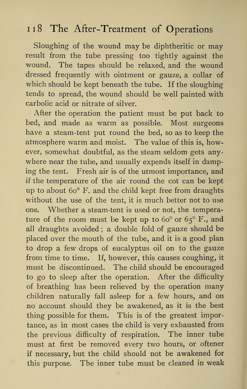 Sloughing of the wound may be diphtheritic or may result from the tube pressing too tightly against the wound. The tapes should be relaxed, and the wound dressed frequently with ointment or gauze, a collar of which should be kept beneath the tube. If the sloughing tends to spread, the wound should be well painted with carbolic acid or nitrate of silver. After the operation the patient must be put back to bed, and made as warm as possible. Most surgeons have a steam-tent put round the bed, so as to keep the atmosphere warm and moist. The value of this is, how- ever, somewhat doubtful, as the steam seldom gets any- where near the tube, and usually expends itself in damp- ing the tent. Fresh air is of the utmost importance, and if the temperature of the air round the cot can be kept up to about 60° F. and the child kept free from draughts without the use of the tent, it is much better not to use one. Whether a steam-tent is used or not, the tempera- ture of the room must be kept up to 60° or 65° F., and all draughts avoided ; a double fold of gauze should be placed over the mouth of the tube, and it is a good plan to drop a few drops of eucalyptus oil on to the gauze from time to time. If, however, this causes coughing, it must be discontinued. The child should be encouraged to go to sleep after the operation. After the difficulty of breathing has been relieved by the operation many children naturally fall asleep for a few hours, and on no account should they be awakened, as it is the best thing possible for them. This is of the greatest impor- tance, as in most cases the child is very exhausted from the previous difficulty of respiration. The inner tube must at first be removed every two hours, or oftener if necessary, but the child should not be awakened for this purpose. The inner tube must be cleaned in weak