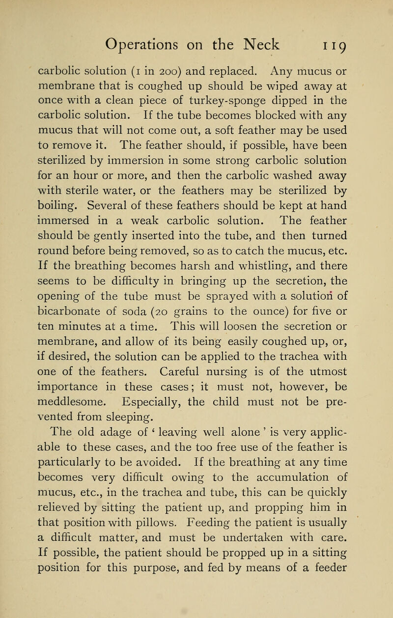 carbolic solution (i in 200) and replaced. Any mucus or membrane that is coughed up should be wiped away at once with a clean piece of turkey-sponge dipped in the carbolic solution. If the tube becomes blocked with any mucus that will not come out, a soft feather may be used to remove it. The feather should, if possible, have been sterilized by immersion in some strong carbolic solution for an hour or more, and then the carbolic washed away with sterile water, or the feathers may be sterilized by boiling. Several of these feathers should be kept at hand immersed in a weak carbolic solution. The feather should be gently inserted into the tube, and then turned round before being removed, so as to catch the mucus, etc. If the breathing becomes harsh and whistling, and there seems to be difficulty in bringing up the secretion, the opening of the tube must be sprayed with a solution of bicarbonate of soda (2,0 grains to the ounce) for five or ten minutes at a time. This will loosen the secretion or membrane, and allow of its being easily coughed up, or, if desired, the solution can be applied to the trachea with one of the feathers. Careful nursing is of the utmost importance in these cases; it must not, however, be meddlesome. Especially, the child must not be pre- vented from sleeping. The old adage of ' leaving well alone ' is very applic- able to these cases, and the too free use of the feather is particularly to be avoided. If the breathing at any time becomes very difficult owing to the accumulation of mucus, etc., in the trachea and tube, this can be quickly relieved by sitting the patient up, and propping him in that position with pillows. Feeding the patient is usually a difficult matter, and must be undertaken with care. If possible, the patient should be propped up in a sitting position for this purpose, and fed by means of a feeder