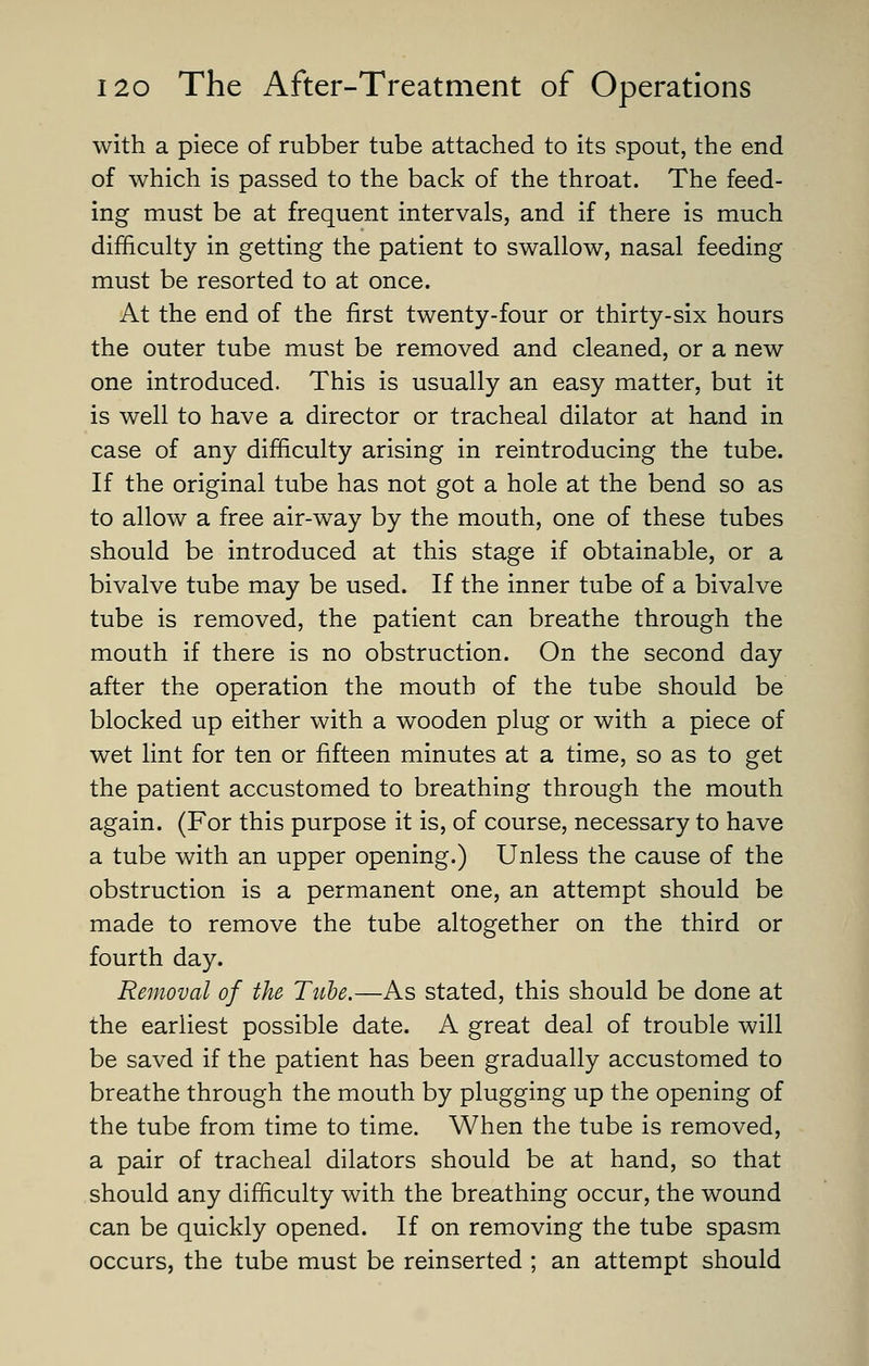 with a piece of rubber tube attached to its spout, the end of which is passed to the back of the throat. The feed- ing must be at frequent intervals, and if there is much difficulty in getting the patient to swallow, nasal feeding must be resorted to at once. At the end of the first twenty-four or thirty-six hours the outer tube must be removed and cleaned, or a new one introduced. This is usually an easy matter, but it is well to have a director or tracheal dilator at hand in case of any difficulty arising in reintroducing the tube. If the original tube has not got a hole at the bend so as to allow a free air-way by the mouth, one of these tubes should be introduced at this stage if obtainable, or a bivalve tube may be used. If the inner tube of a bivalve tube is removed, the patient can breathe through the mouth if there is no obstruction. On the second day after the operation the mouth of the tube should be blocked up either with a wooden plug or with a piece of wet lint for ten or fifteen minutes at a time, so as to get the patient accustomed to breathing through the mouth again. (For this purpose it is, of course, necessary to have a tube with an upper opening.) Unless the cause of the obstruction is a permanent one, an attempt should be made to remove the tube altogether on the third or fourth day. Removal of the Tube.—As stated, this should be done at the earliest possible date. A great deal of trouble will be saved if the patient has been gradually accustomed to breathe through the mouth by plugging up the opening of the tube from time to time. When the tube is removed, a pair of tracheal dilators should be at hand, so that should any difficulty with the breathing occur, the wound can be quickly opened. If on removing the tube spasm occurs, the tube must be reinserted ; an attempt should