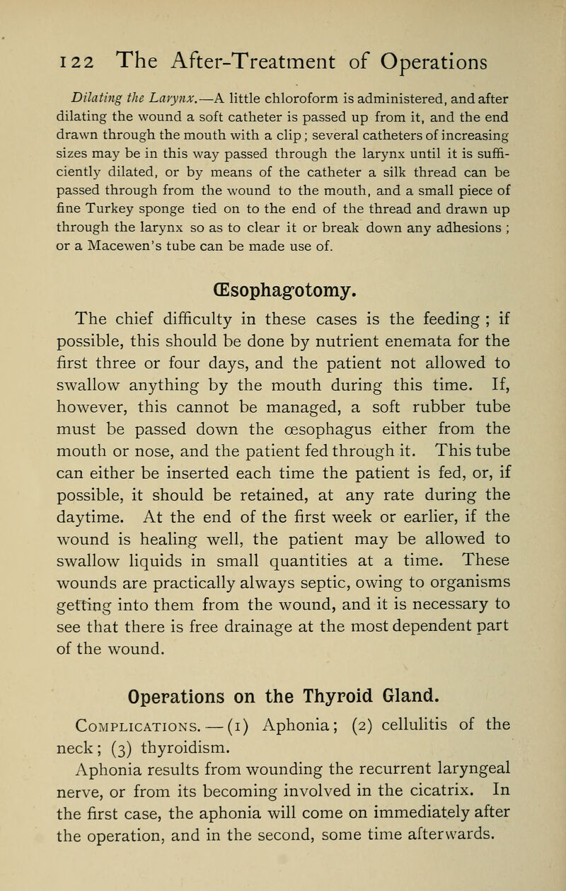 Dilating the Larynx.—A little chloroform is administered, and after dilating the wound a soft catheter is passed up from it, and the end drawn through the mouth with a clip; several catheters of increasing sizes may be in this way passed through the larynx until it is suffi- ciently dilated, or by means of the catheter a silk thread can be passed through from the wound to the mouth, and a small piece of fine Turkey sponge tied on to the end of the thread and drawn up through the larynx so as to clear it or break down any adhesions ; or a Macewen's tube can be made use of. (Esophag'otomy. The chief difficulty in these cases is the feeding ; if possible, this should be done by nutrient enemata for the first three or four days, and the patient not allowed to swallow anything by the mouth during this time. If, however, this cannot be managed, a soft rubber tube must be passed down the oesophagus either from the mouth or nose, and the patient fed through it. This tube can either be inserted each time the patient is fed, or, if possible, it should be retained, at any rate during the daytime. At the end of the first week or earlier, if the wound is healing well, the patient may be allowed to swallow liquids in small quantities at a time. These wounds are practically always septic, owing to organisms getting into them from the wound, and it is necessary to see that there is free drainage at the most dependent part of the wound. Operations on the Thyroid Gland. Complications. — (i) Aphonia; (2) cellulitis of the neck; (3) thyroidism. Aphonia results from wounding the recurrent laryngeal nerve, or from its becoming involved in the cicatrix. In the first case, the aphonia will come on immediately after the operation, and in the second, some time afterwards.