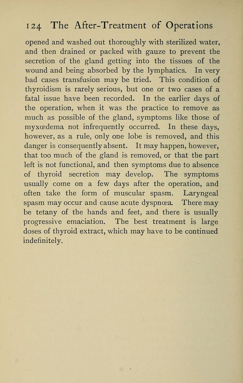 opened and washed out thoroughly with steriUzed water, and then drained or packed with gauze to prevent the secretion of the gland getting into the tissues of the wound and being absorbed by the lymphatics. In very bad cases transfusion may be tried. This condition of thyroidism is rarely serious, but one or two cases of a fatal issue have been recorded. In the earlier days of the operation, when it was the practice to remove as much as possible of the gland, symptoms like those of myxoedema not infrequently occurred. In these days, however, as a rule, only one lobe is removed, and this danger is consequently absent. It may happen, however, that too much of the gland is removed, or that the part left is not functional, and then symptoms due to absence of thyroid secretion may develop. The symptoms usually come on a few days after the operation, and often take the form of muscular spasm. Laryngeal spasm may occur and cause acute dyspnoea. There may be tetany of the hands and feet, and there is usually progressive emaciation. The best treatment is large doses of thyroid extract, which may have to be continued indefinitely.