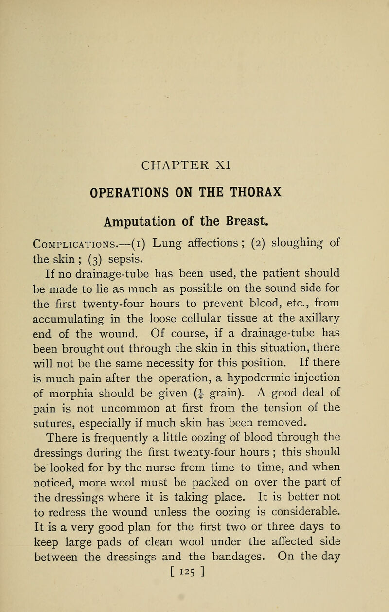 CHAPTER XI OPERATIONS ON THE THORAX Amputation of the Breast. Complications.—(i) Lung affections ; (2) sloughing of the skin ; (3) sepsis. If no drainage-tube has been used, the patient should be made to lie as much as possible on the sound side for the first twenty-four hours to prevent blood, etc., from accumulating in the loose cellular tissue at the axillary end of the wound. Of course, if a drainage-tube has been brought out through the skin in this situation, there will not be the same necessity for this position. If there is much pain after the operation, a hypodermic injection of morphia should be given (i grain). A good deal of pain is not uncommon at first from the tension of the sutures, especially if much skin has been removed. There is frequently a little oozing of blood through the dressings during the first twenty-four hours ; this should be looked for by the nurse from time to time, and when noticed, more wool must be packed on over the part of the dressings where it is taking place. It is better not to redress the wound unless the oozing is considerable. It is a very good plan for the first two or three days to keep large pads of clean wool under the affected side between the dressings and the bandages. On the day [125 ]