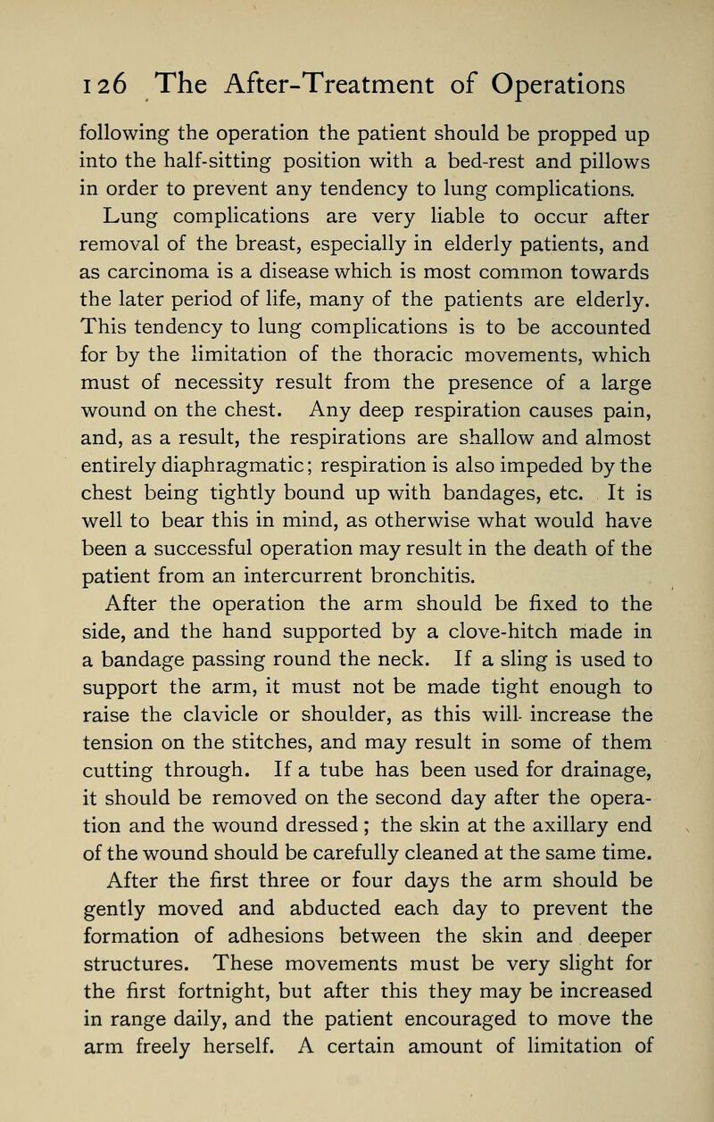 following the operation the patient should be propped up into the half-sitting position with a bed-rest and pillows in order to prevent any tendency to lung complications. Lung complications are very liable to occur after removal of the breast, especially in elderly patients, and as carcinoma is a disease which is most common towards the later period of life, many of the patients are elderly. This tendency to lung complications is to be accounted for by the limitation of the thoracic movements, which must of necessity result from the presence of a large wound on the chest. Any deep respiration causes pain, and, as a result, the respirations are shallow and almost entirely diaphragmatic; respiration is also impeded by the chest being tightly bound up with bandages, etc. It is well to bear this in mind, as otherwise what would have been a successful operation may result in the death of the patient from an intercurrent bronchitis. After the operation the arm should be fixed to the side, and the hand supported by a clove-hitch made in a bandage passing round the neck. If a sling is used to support the arm, it must not be made tight enough to raise the clavicle or shoulder, as this will- increase the tension on the stitches, and may result in some of them cutting through. If a tube has been used for drainage, it should be removed on the second day after the opera- tion and the wound dressed; the skin at the axillary end of the wound should be carefully cleaned at the same time. After the first three or four days the arm should be gently moved and abducted each day to prevent the formation of adhesions between the skin and deeper structures. These movements must be very slight for the first fortnight, but after this they may be increased in range daily, and the patient encouraged to move the arm freely herself. A certain amount of limitation of