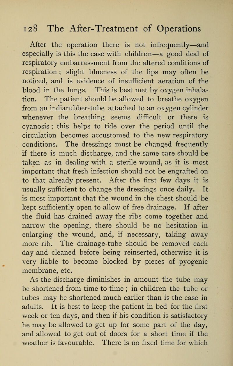 After the operation there is not infrequently—and especially is this the case with children—a good deal of respiratory embarrassment from the altered conditions of respiration ; slight blueness of the lips may often be noticed, and is evidence of insufficient aeration of the blood in the lungs. This is best met by oxygen inhala- tion. The patient should be allowed to breathe oxygen from an indiarubber-tube attached to an oxygen cylinder whenever the breathing seems difficult or there is cyanosis ; this helps to tide over the period until the circulation becomes accustomed to the new respiratory conditions. The dressings must be changed frequently if there is much discharge, and the same care should be taken as in dealing with a sterile wound, as it is most important that fresh infection should not be engrafted on to that already present. After the first few days it is usually sufficient to change the dressings once daily. It is most important that the wound in the chest should be kept sufficiently open to allow of free drainage. If after the fluid has drained away the ribs come together and narrow the opening, there should be no hesitation in enlarging the wound, and, if necessary, taking away more rib. The drainage-tube should be removed each day and cleaned before being reinserted, otherwise it is very liable to become blocked by pieces of pyogenic membrane, etc. As the discharge diminishes in amount the tube may be shortened from time to time ; in children the tube or tubes may be shortened much earlier than is the case in adults. It is best to keep the patient in bed for the first week or ten days, and then if his condition is satisfactory he may be allowed to get up for some part of the day, and allowed to get out of doors for a short time if the weather is favourable. There is no fixed time for which