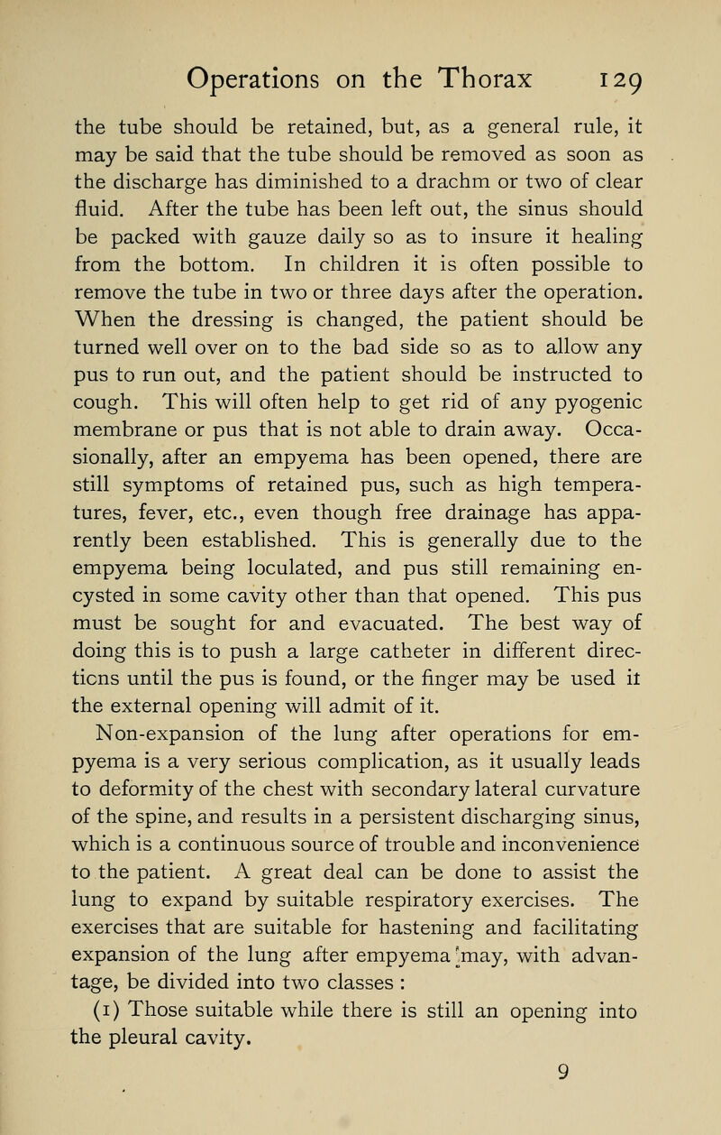 the tube should be retained, but, as a general rule, it may be said that the tube should be removed as soon as the discharge has diminished to a drachm or two of clear fluid. After the tube has been left out, the sinus should be packed with gauze daily so as to insure it healing from the bottom. In children it is often possible to remove the tube in two or three days after the operation. When the dressing is changed, the patient should be turned well over on to the bad side so as to allow any pus to run out, and the patient should be instructed to cough. This will often help to get rid of any pyogenic membrane or pus that is not able to drain away. Occa- sionally, after an empyema has been opened, there are still symptoms of retained pus, such as high tempera- tures, fever, etc., even though free drainage has appa- rently been established. This is generally due to the empyema being loculated, and pus still remaining en- cysted in some cavity other than that opened. This pus must be sought for and evacuated. The best way of doing this is to push a large catheter in different direc- tions until the pus is found, or the finger may be used it the external opening will admit of it. Non-expansion of the lung after operations for em- pyema is a very serious complication, as it usually leads to deformity of the chest with secondary lateral curvature of the spine, and results in a persistent discharging sinus, which is a continuous source of trouble and inconvenience to the patient. A great deal can be done to assist the lung to expand by suitable respiratory exercises. The exercises that are suitable for hastening and facilitating expansion of the lung after empyema [may, with advan- tage, be divided into two classes : (i) Those suitable while there is still an opening into the pleural cavity. 9