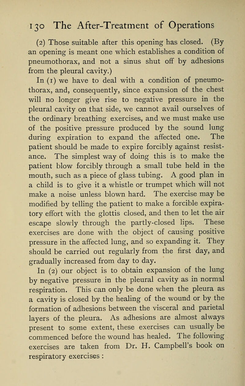 (2) Those suitable after this opening has closed. (By an opening is meant one which establishes a condition of pneumothorax, and not a sinus shut off by adhesions from the pleural cavity.) In (i) we have to deal with a condition of pneumo- thorax, and, consequently, since expansion of the chest will no longer give rise to negative pressure in the pleural cavity on that side, we cannot avail ourselves of the ordinary breathing exercises, and we must make use of the positive pressure produced by the sound lung during expiration to expand the affected one. The patient should be made to expire forcibly against resist- ance. The simplest way of doing this is to make the patient blow forcibly through a small tube held in the mouth, such as a piece of glass tubing. A good plan in a child is to give it a whistle or trumpet which will not make a noise unless blown hard. The exercise may be modified by telling the patient to make a forcible expira- tory effort with the glottis closed, and then to let the air escape slowly through the partly-closed lips. These exercises are done with the object of causing positive pressure in the affected lung, and so expanding it. They should be carried out regularly from the first day, and gradually increased from day to day. In (2) our object is to obtain expansion of the lung by negative pressure in the pleural cavity as in normal respiration. This can only be done when the pleura as a cavity is closed by the healing of the wound or by the formation of adhesions between the visceral and parietal layers of the pleura. As adhesions are almost always present to some extent, these exercises can usually be commenced before the wound has healed. The following exercises are taken from Dr. H. Campbell's book on respiratory exercises :