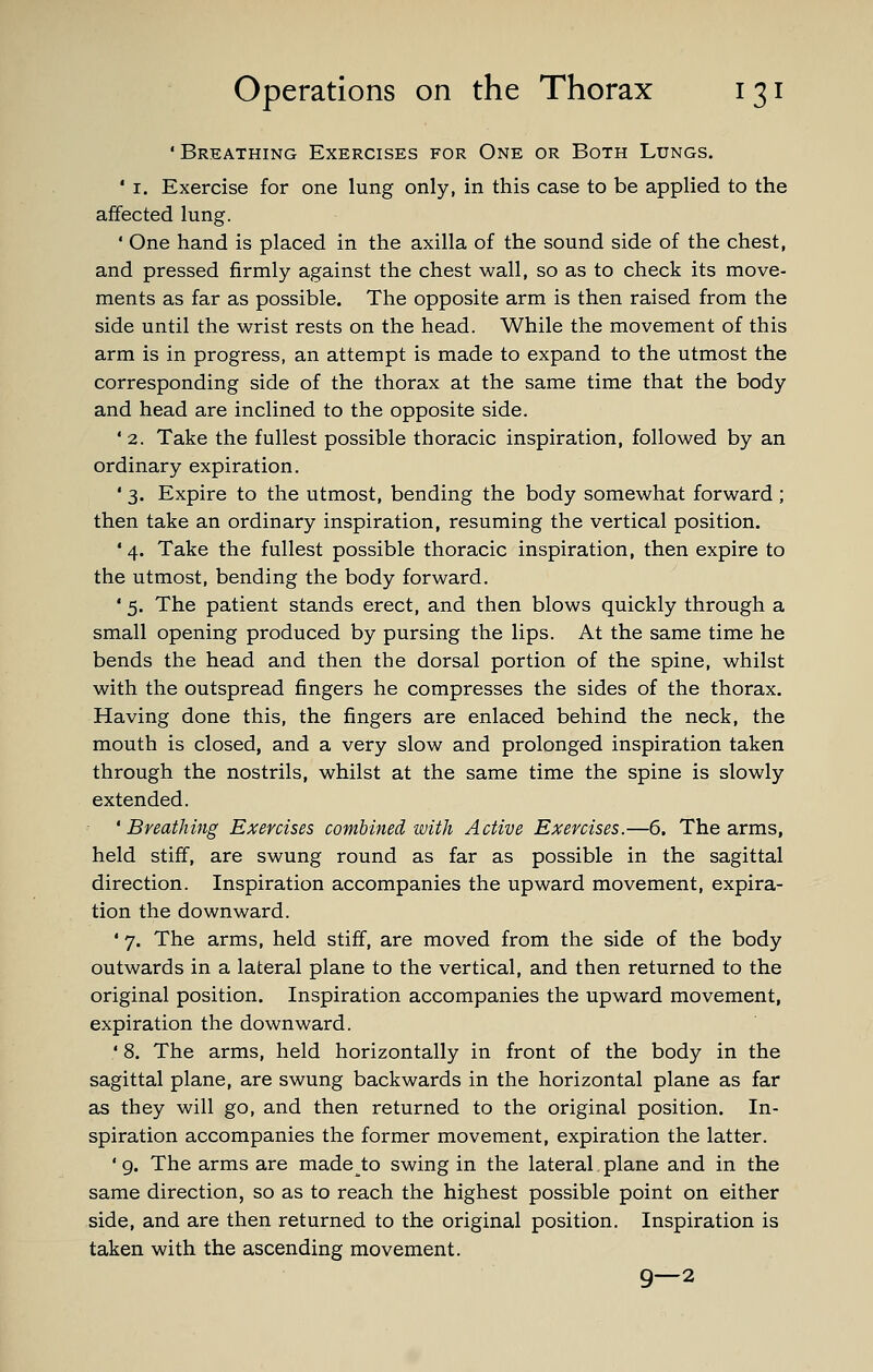 'Breathing Exercises for One or Both Lungs. ' I. Exercise for one lung only, in this case to be applied to the affected lung. ' One hand is placed in the axilla of the sound side of the chest, and pressed firmly against the chest wall, so as to check its move- ments as far as possible. The opposite arm is then raised from the side until the wrist rests on the head. While the movement of this arm is in progress, an attempt is made to expand to the utmost the corresponding side of the thorax at the same time that the body and head are inclined to the opposite side. ' 2. Take the fullest possible thoracic inspiration, followed by an ordinary expiration. • 3. Expire to the utmost, bending the body somewhat forward ; then take an ordinary inspiration, resuming the vertical position. '4. Take the fullest possible thoracic inspiration, then expire to the utmost, bending the body forward. ' 5. The patient stands erect, and then blows quickly through a small opening produced by pursing the lips. At the same time he bends the head and then the dorsal portion of the spine, whilst with the outspread fingers he compresses the sides of the thorax. Having done this, the fingers are enlaced behind the neck, the mouth is closed, and a very slow and prolonged inspiration taken through the nostrils, whilst at the same time the spine is slowly extended. 'Breathing Exercises combined with Active Exercises.—6. The arms, held stiff, are swung round as far as possible in the sagittal direction. Inspiration accompanies the upward movement, expira- tion the downward. ' 7. The arms, held stiff, are moved from the side of the body outwards in a lateral plane to the vertical, and then returned to the original position. Inspiration accompanies the upward movement, expiration the downward. ' 8. The arms, held horizontally in front of the body in the sagittal plane, are swung backwards in the horizontal plane as far as they will go, and then returned to the original position. In- spiration accompanies the former movement, expiration the latter. ' g. The arms are made to swing in the lateral plane and in the same direction, so as to reach the highest possible point on either side, and are then returned to the original position. Inspiration is taken with the ascending movement. 9—2