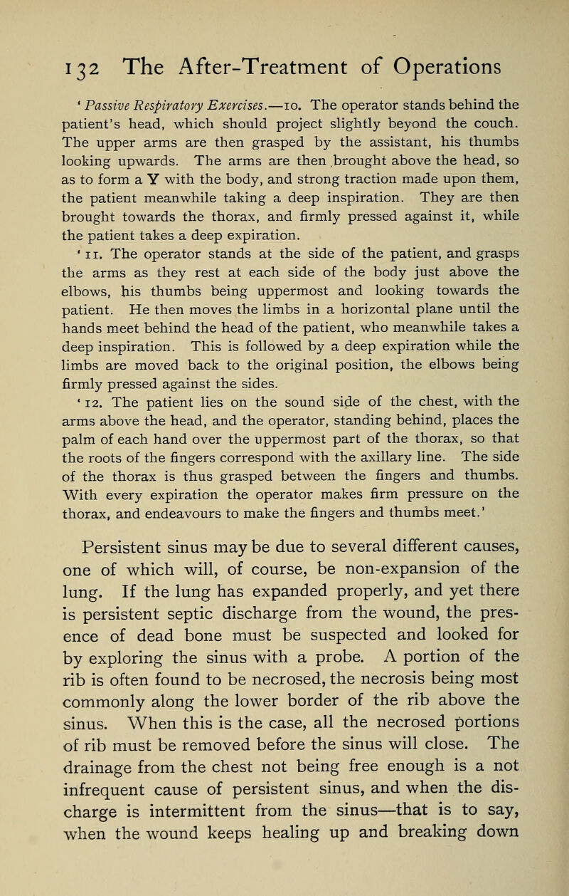 ' Passive Respiratory Exercises.—10. The operator stands behind the patient's head, which should project slightly beyond the couch. The upper arms are then grasped by the assistant, his thumbs looking upwards. The arms are then brought above the head, so as to form a Y with the body, and strong traction made upon them, the patient meanwhile taking a deep inspiration. They are then brought towards the thorax, and firmly pressed against it, while the patient takes a deep expiration. • II. The operator stands at the side of the patient, and grasps the arms as they rest at each side of the body just above the elbows, his thumbs being uppermost and looking towards the patient. He then moves the limbs in a horizontal plane until the hands meet behind the head of the patient, who meanwhile takes a deep inspiration. This is followed by a deep expiration while the limbs are moved back to the original position, the elbows being firmly pressed against the sides. • 12. The patient lies on the sound side of the chest, with the arms above the head, and the operator, standing behind, places the palm of each hand over the uppermost part of the thorax, so that the roots of the fingers correspond with the axillary line. The side of the thorax is thus grasped between the fingers and thumbs. With every expiration the operator makes firm pressure on the thorax, and endeavours to make the fingers and thumbs meet.' Persistent sinus may be due to several different causes, one of which will, of course, be non-expansion of the lung. If the lung has expanded properly, and yet there is persistent septic discharge from the wound, the pres- ence of dead bone must be suspected and looked for by exploring the sinus with a probe. A portion of the rib is often found to be necrosed, the necrosis being most commonly along the lower border of the rib above the sinus. When this is the case, all the necrosed portions of rib must be removed before the sinus will close. The drainage from the chest not being free enough is a not infrequent cause of persistent sinus, and when the dis- charge is intermittent from the sinus—that is to say, when the wound keeps healing up and breaking down