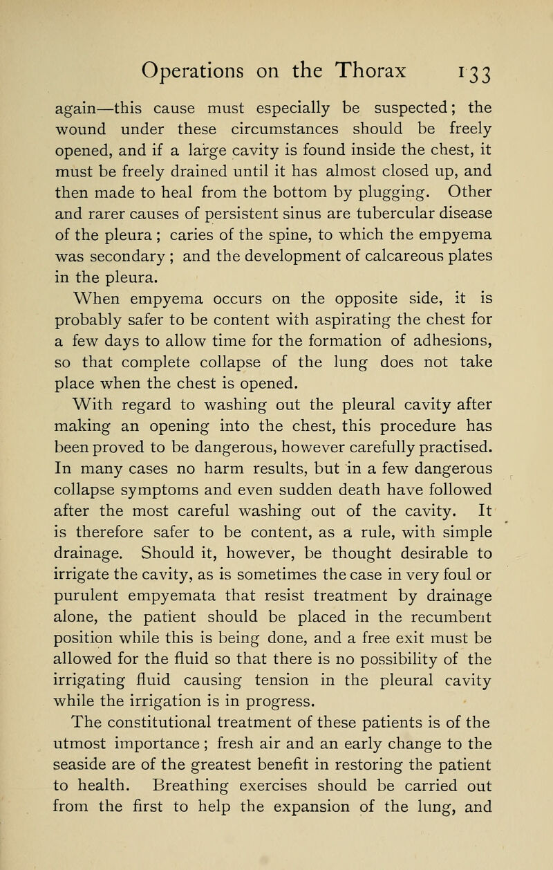 again—this cause must especially be suspected; the wound under these circumstances should be freely opened, and if a large cavity is found inside the chest, it must be freely drained until it has almost closed up, and then made to heal from the bottom by plugging. Other and rarer causes of persistent sinus are tubercular disease of the pleura ; caries of the spine, to which the empyema was secondary ; and the development of calcareous plates in the pleura. When empyema occurs on the opposite side, it is probably safer to be content with aspirating the chest for a few days to allow time for the formation of adhesions, so that complete collapse of the lung does not take place when the chest is opened. With regard to washing out the pleural cavity after making an opening into the chest, this procedure has been proved to be dangerous, however carefully practised. In many cases no harm results, but in a few dangerous collapse symptoms and even sudden death have followed after the most careful washing out of the cavity. It is therefore safer to be content, as a rule, with simple drainage. Should it, however, be thought desirable to irrigate the cavity, as is sometimes the case in very foul or purulent empyemata that resist treatment by drainage alone, the patient should be placed in the recumbent position while this is being done, and a free exit must be allowed for the fluid so that there is no possibility of the irrigating fluid causing tension in the pleural cavity while the irrigation is in progress. The constitutional treatment of these patients is of the utmost importance ; fresh air and an early change to the seaside are of the greatest benefit in restoring the patient to health. Breathing exercises should be carried out from the first to help the expansion of the lung, and