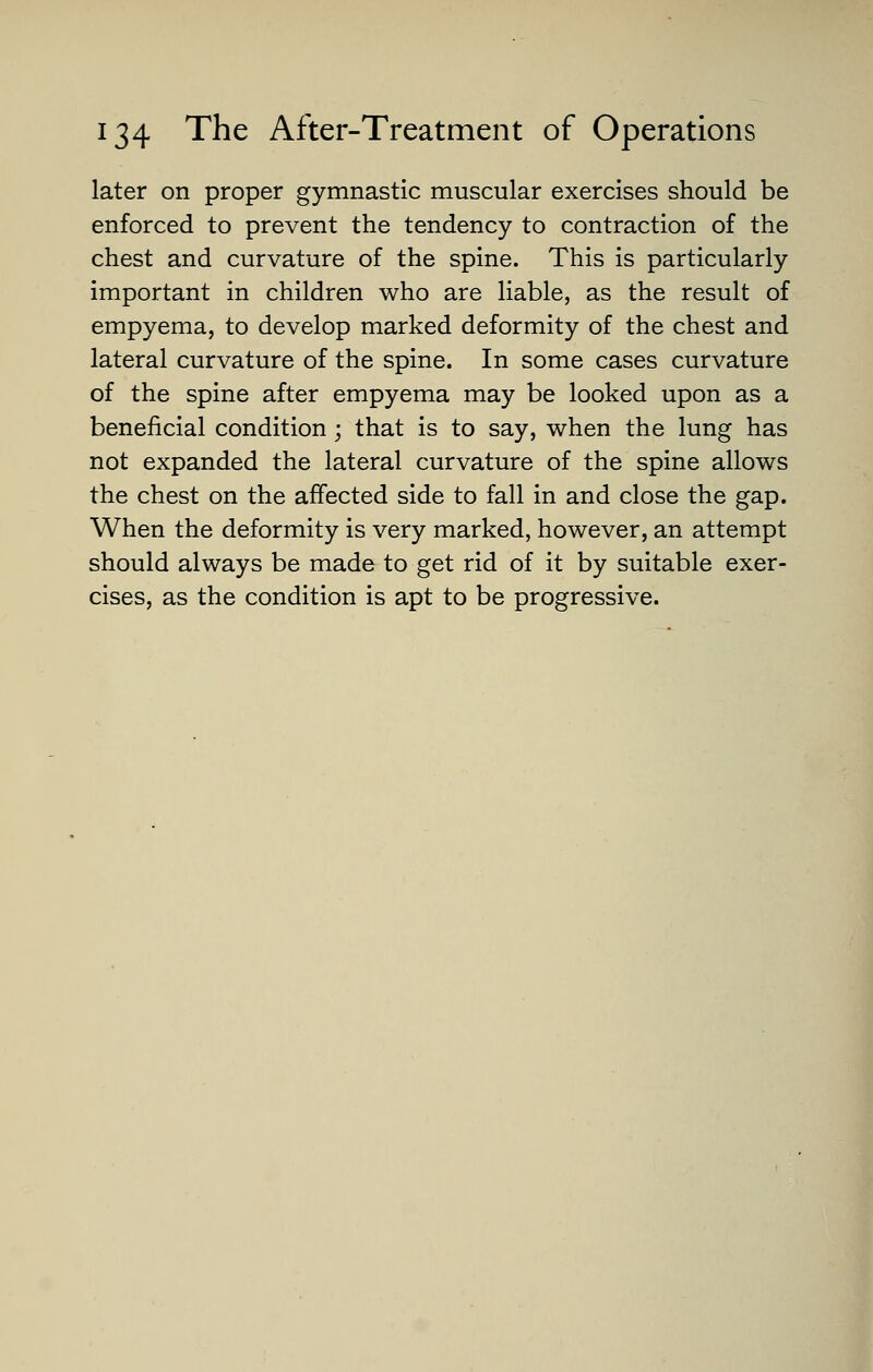 later on proper gymnastic muscular exercises should be enforced to prevent the tendency to contraction of the chest and curvature of the spine. This is particularly important in children who are liable, as the result of empyema, to develop marked deformity of the chest and lateral curvature of the spine. In some cases curvature of the spine after empyema may be looked upon as a beneficial condition; that is to say, when the lung has not expanded the lateral curvature of the spine allows the chest on the affected side to fall in and close the gap. When the deformity is very marked, however, an attempt should always be made to get rid of it by suitable exer- cises, as the condition is apt to be progressive.