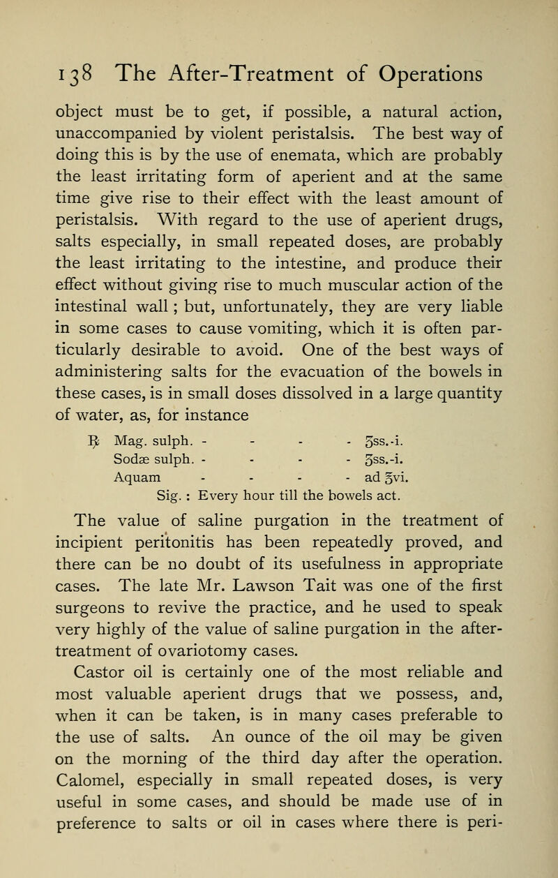 object must be to get, if possible, a natural action, unaccompanied by violent peristalsis. The best way of doing this is by the use of enemata, which are probably the least irritating form of aperient and at the same time give rise to their effect with the least amount of peristalsis. With regard to the use of aperient drugs, salts especially, in small repeated doses, are probably the least irritating to the intestine, and produce their effect without giving rise to much muscular action of the intestinal wall ; but, unfortunately, they are very liable in some cases to cause vomiting, which it is often par- ticularly desirable to avoid. One of the best ways of administering salts for the evacuation of the bowels in these cases, is in small doses dissolved in a large quantity of water, as, for instance ^ Mag. sulph. - - . . 5ss.-i. Sodae sulph. ... - 5ss.-i. Aquam - - - - ad §vi. Sig. : Every hour till the bowels act. The value of saline purgation in the treatment of incipient peritonitis has been repeatedly proved, and there can be no doubt of its usefulness in appropriate cases. The late Mr. Lawson Tait was one of the first surgeons to revive the practice, and he used to speak very highly of the value of saline purgation in the after- treatment of ovariotomy cases. Castor oil is certainly one of the most reliable and most valuable aperient drugs that we possess, and, when it can be taken, is in many cases preferable to the use of salts. An ounce of the oil may be given on the morning of the third day after the operation. Calomel, especially in small repeated doses, is very useful in some cases, and should be made use of in preference to salts or oil in cases where there is peri-