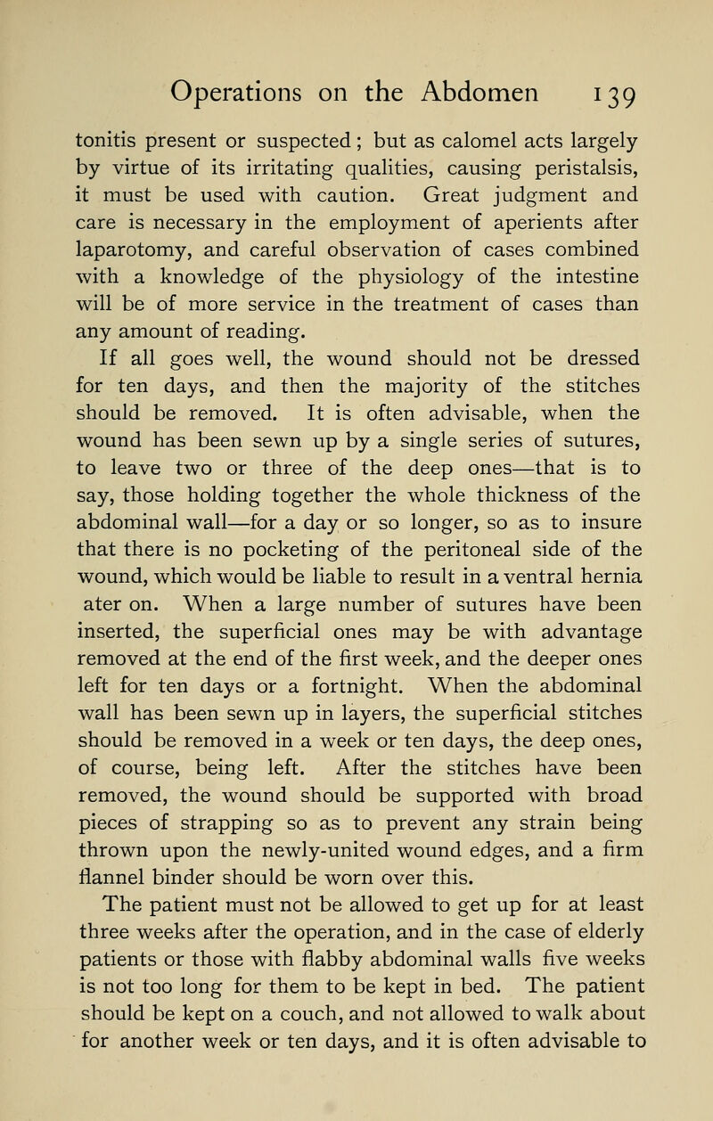 tonitis present or suspected; but as calomel acts largely by virtue of its irritating qualities, causing peristalsis, it must be used with caution. Great judgment and care is necessary in the employment of aperients after laparotomy, and careful observation of cases combined with a knowledge of the physiology of the intestine will be of more service in the treatment of cases than any amount of reading. If all goes well, the wound should not be dressed for ten days, and then the majority of the stitches should be removed. It is often advisable, when the wound has been sewn up by a single series of sutures, to leave two or three of the deep ones—that is to say, those holding together the whole thickness of the abdominal wall—for a day or so longer, so as to insure that there is no pocketing of the peritoneal side of the wound, which would be liable to result in a ventral hernia ater on. When a large number of sutures have been inserted, the superficial ones may be with advantage removed at the end of the first week, and the deeper ones left for ten days or a fortnight. When the abdominal wall has been sewn up in layers, the superficial stitches should be removed in a week or ten days, the deep ones, of course, being left. After the stitches have been removed, the wound should be supported with broad pieces of strapping so as to prevent any strain being thrown upon the newly-united wound edges, and a firm flannel binder should be worn over this. The patient must not be allowed to get up for at least three weeks after the operation, and in the case of elderly patients or those with flabby abdominal walls five weeks is not too long for them to be kept in bed. The patient should be kept on a couch, and not allowed to walk about for another week or ten days, and it is often advisable to