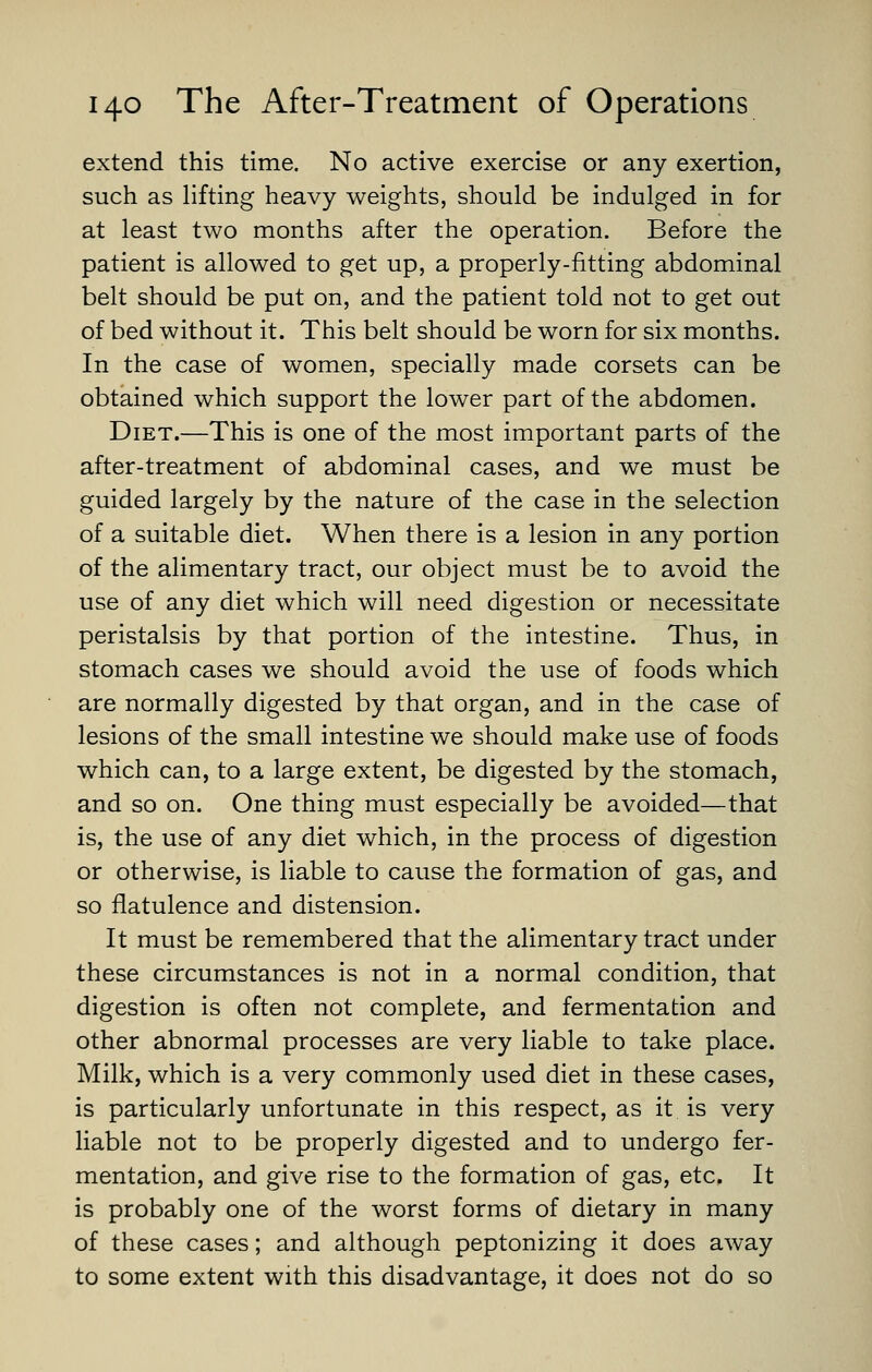 extend this time. No active exercise or any exertion, such as lifting heavy weights, should be indulged in for at least two months after the operation. Before the patient is allowed to get up, a properly-fitting abdominal belt should be put on, and the patient told not to get out of bed without it. This belt should be worn for six months. In the case of women, specially made corsets can be obtained which support the lower part of the abdomen. Diet.—This is one of the most important parts of the after-treatment of abdominal cases, and we must be guided largely by the nature of the case in the selection of a suitable diet. When there is a lesion in any portion of the alimentary tract, our object must be to avoid the use of any diet which will need digestion or necessitate peristalsis by that portion of the intestine. Thus, in stomach cases we should avoid the use of foods which are normally digested by that organ, and in the case of lesions of the small intestine we should make use of foods which can, to a large extent, be digested by the stomach, and so on. One thing must especially be avoided—that is, the use of any diet which, in the process of digestion or otherwise, is liable to cause the formation of gas, and so flatulence and distension. It must be remembered that the alimentary tract under these circumstances is not in a normal condition, that digestion is often not complete, and fermentation and other abnormal processes are very liable to take place. Milk, which is a very commonly used diet in these cases, is particularly unfortunate in this respect, as it is very liable not to be properly digested and to undergo fer- mentation, and give rise to the formation of gas, etc. It is probably one of the worst forms of dietary in many of these cases; and although peptonizing it does away to some extent with this disadvantage, it does not do so