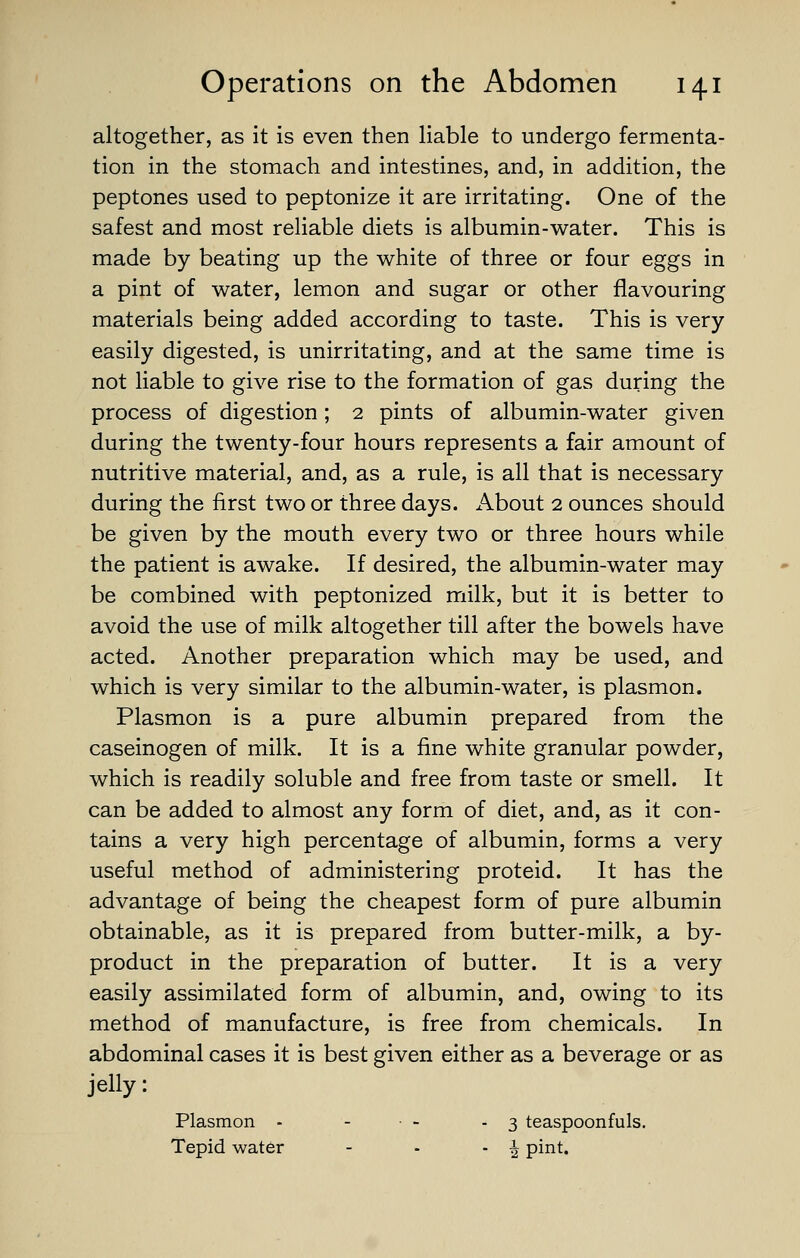 altogether, as it is even then liable to undergo fermenta- tion in the stomach and intestines, and, in addition, the peptones used to peptonize it are irritating. One of the safest and most reliable diets is albumin-water. This is made by beating up the white of three or four eggs in a pint of water, lemon and sugar or other flavouring materials being added according to taste. This is very easily digested, is unirritating, and at the same time is not liable to give rise to the formation of gas during the process of digestion; 2 pints of albumin-water given during the twenty-four hours represents a fair amount of nutritive material, and, as a rule, is all that is necessary during the first two or three days. x\bout 2 ounces should be given by the mouth every two or three hours while the patient is awake. If desired, the albumin-water may be combined with peptonized milk, but it is better to avoid the use of milk altogether till after the bowels have acted. Another preparation which may be used, and which is very similar to the albumin-water, is plasmon. Plasmon is a pure albumin prepared from the caseinogen of milk. It is a fine white granular powder, which is readily soluble and free from taste or smell. It can be added to almost any form of diet, and, as it con- tains a very high percentage of albumin, forms a very useful method of administering proteid. It has the advantage of being the cheapest form of pure albumin obtainable, as it is prepared from butter-milk, a by- product in the preparation of butter. It is a very easily assimilated form of albumin, and, owing to its method of manufacture, is free from chemicals. In abdominal cases it is best given either as a beverage or as jelly: Plasmon - - • - - 3 teaspoonfuls. Tepid water - - - ^ pint.