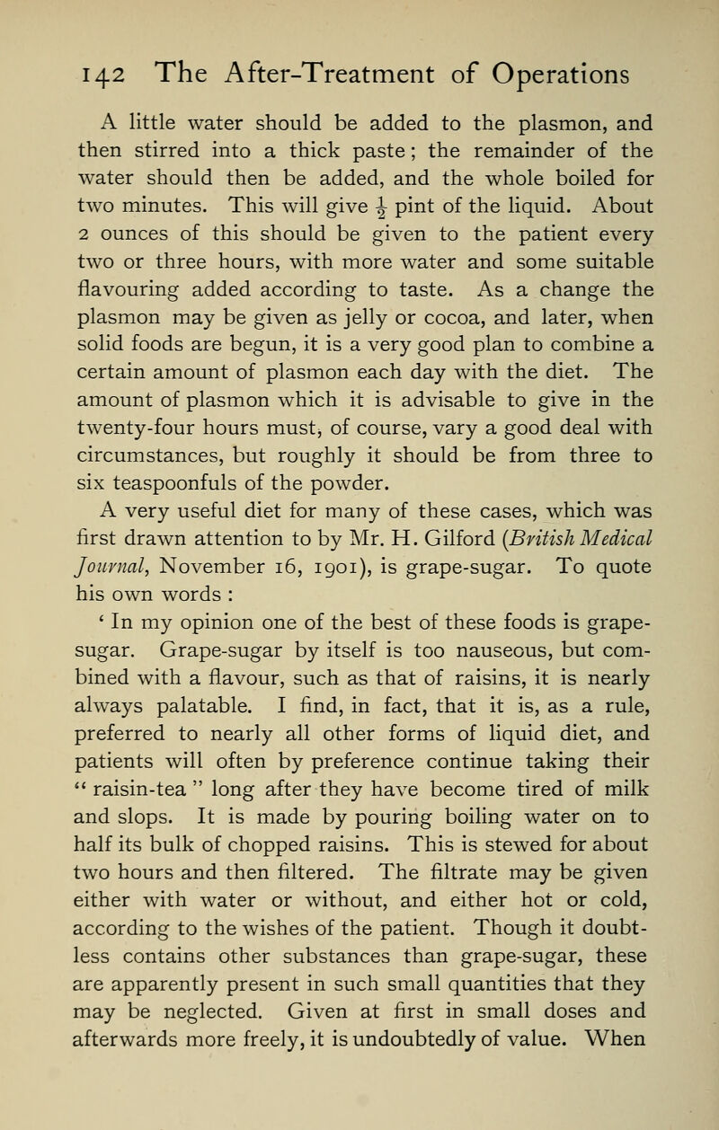 A little water should be added to the plasmon, and then stirred into a thick paste; the remainder of the water should then be added, and the whole boiled for two minutes. This will give ^ pint of the liquid. About 2 ounces of this should be given to the patient every two or three hours, with more water and some suitable flavouring added according to taste. As a change the plasmon may be given as jelly or cocoa, and later, when solid foods are begun, it is a very good plan to combine a certain amount of plasmon each day with the diet. The amount of plasmon which it is advisable to give in the twenty-four hours must^ of course, vary a good deal with circumstances, but roughly it should be from three to six teaspoonfuls of the powder. A very useful diet for many of these cases, which was first drawn attention to by Mr. H. Gilford {British Medical Journal, November 16, 1901), is grape-sugar. To quote his own words : ' In my opinion one of the best of these foods is grape- sugar. Grape-sugar by itself is too nauseous, but com- bined with a flavour, such as that of raisins, it is nearly always palatable. I find, in fact, that it is, as a rule, preferred to nearly all other forms of liquid diet, and patients will often by preference continue taking their raisin-tea long after they have become tired of milk and slops. It is made by pouring boiling water on to half its bulk of chopped raisins. This is stewed for about two hours and then filtered. The filtrate may be given either with water or without, and either hot or cold, according to the wishes of the patient. Though it doubt- less contains other substances than grape-sugar, these are apparently present in such small quantities that they may be neglected. Given at first in small doses and afterwards more freely, it is undoubtedly of value. When