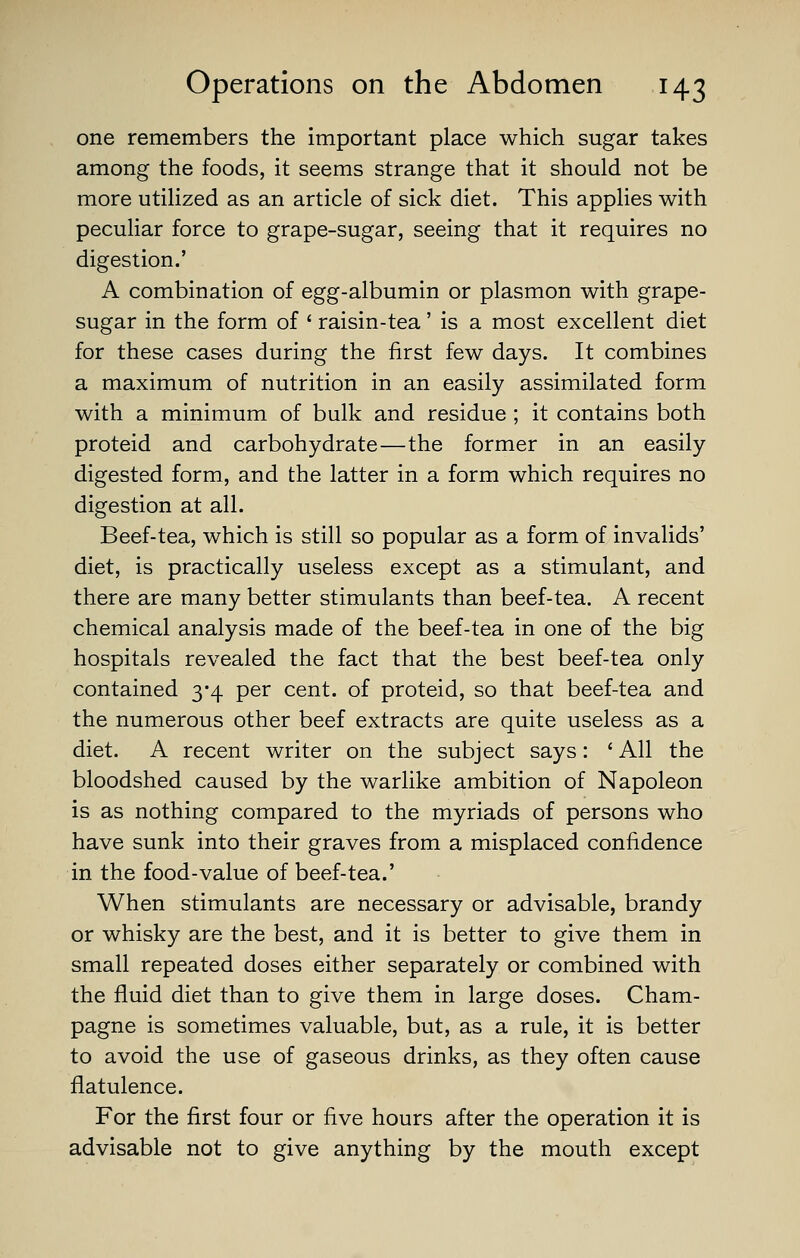 one remembers the important place which sugar takes among the foods, it seems strange that it should not be more utilized as an article of sick diet. This applies with pecuHar force to grape-sugar, seeing that it requires no digestion.' A combination of egg-albumin or plasmon with grape- sugar in the form of ' raisin-tea' is a most excellent diet for these cases during the first few days. It combines a maximum of nutrition in an easily assimilated form with a minimum of bulk and residue ; it contains both proteid and carbohydrate—the former in an easily digested form, and the latter in a form which requires no digestion at all. Beef-tea, which is still so popular as a form of invalids' diet, is practically useless except as a stimulant, and there are many better stimulants than beef-tea. A recent chemical analysis made of the beef-tea in one of the big hospitals revealed the fact that the best beef-tea only contained 3*4 per cent, of proteid, so that beef-tea and the numerous other beef extracts are quite useless as a diet. A recent writer on the subject says: ' All the bloodshed caused by the warlike ambition of Napoleon is as nothing compared to the myriads of persons who have sunk into their graves from a misplaced confidence in the food-value of beef-tea.' When stimulants are necessary or advisable, brandy or whisky are the best, and it is better to give them in small repeated doses either separately or combined with the fluid diet than to give them in large doses. Cham- pagne is sometimes valuable, but, as a rule, it is better to avoid the use of gaseous drinks, as they often cause flatulence. For the first four or five hours after the operation it is advisable not to give anything by the mouth except