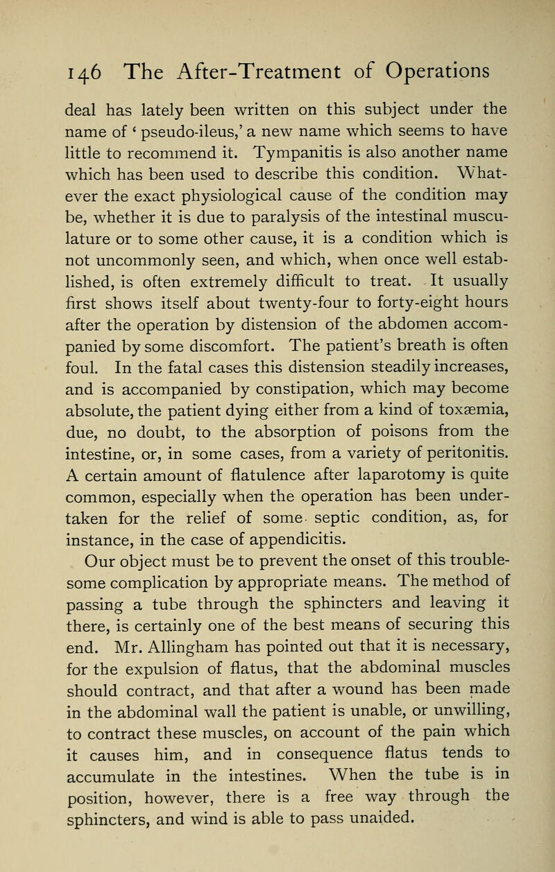 deal has lately been written on this subject under the name of ' pseudo-ileus,' a new name which seems to have little to recommend it. Tympanitis is also another name which has been used to describe this condition. What- ever the exact physiological cause of the condition may be, whether it is due to paralysis of the intestinal muscu- lature or to some other cause, it is a condition which is not uncommonly seen, and which, when once well estab- lished, is often extremely difficult to treat. It usually first shows itself about twenty-four to forty-eight hours after the operation by distension of the abdomen accom- panied by some discomfort. The patient's breath is often foul. In the fatal cases this distension steadily increases, and is accompanied by constipation, which may become absolute, the patient dying either from a kind of toxaemia, due, no doubt, to the absorption of poisons from the intestine, or, in some cases, from a variety of peritonitis. A certain amount of flatulence after laparotomy is quite common, especially when the operation has been under- taken for the rehef of some septic condition, as, for instance, in the case of appendicitis. Our object must be to prevent the onset of this trouble- some complication by appropriate means. The method of passing a tube through the sphincters and leaving it there, is certainly one of the best means of securing this end. Mr. AUingham has pointed out that it is necessary, for the expulsion of flatus, that the abdominal muscles should contract, and that after a wound has been made in the abdominal wall the patient is unable, or unwilling, to contract these muscles, on account of the pain which it causes him, and in consequence flatus tends to accumulate in the intestines. When the tube is in position, however, there is a free way through the sphincters, and wind is able to pass unaided.