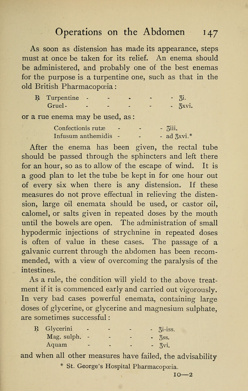 As soon as distension has made its appearance, steps must at once be taken for its relief. An enema should be administered, and probably one of the best enemas for the purpose is a turpentine one, such as that in the old British Pharmacopoeia: ]^ Turpentine - - - - - 5i- Gruel- . - . - . gxvi. or a rue enema may be used, as: Confectionis rutas - . _ giii. Infusum anthemidis - - - ad gxvi.* After the enema has been given, the rectal tube should be passed through the sphincters and left there for an hour, so as to allow of the escape of wind. It is a good plan to let the tube be kept in for one hour out of every six when there is any distension. If these measures do not prove effectual in relieving the disten- sion, large oil enemata should be used, or castor oil, calomel, or salts given in repeated doses by the mouth until the bowels are open. The administration of small hypodermic injections of strychnine in repeated doses is often of value in these cases. The passage of a galvanic current through the abdomen has been recom- mended, with a view of overcoming the paralysis of the intestines. As a rule, the condition will yield to the above treat- ment if it is commenced early and carried out vigorously. In very bad cases powerful enemata, containing large doses of glycerine, or glycerine and magnesium sulphate, are sometimes successful: ^ Glycerini . - . . 5i-iss. Mag. sulph. - - - . gss. Aquam - . . _ gvi. and when all other measures have failed, the advisability * St. George's Hospital Pharmacopoeia. 10—2