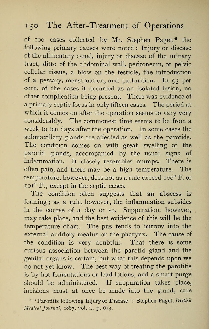 of 100 cases collected by Mr. Stephen Paget,^ the following primary causes were noted : Injury or disease of the alimentary canal, injury or disease of the urinary tract, ditto of the abdominal wall, peritoneum, or pelvic cellular tissue, a blow on the testicle, the introduction of a pessary, menstruation, and parturition. In 93 per cent, of the cases it occurred as an isolated lesion, no other complication being present. There was evidence of a primary septic focus in only fifteen cases. The period at which it comes on after the operation seems to vary very considerably. The commonest time seems to be from a week to ten days after the operation. In some cases the submaxillary glands are affected as well as the parotids. The condition comes on with great swelling of the parotid glands, accompanied by the usual signs of inflammation. It closely resembles mumps. There is often pain, and there may be a high temperature. The temperature, however, does not as a rule exceed 100° F. or 101° F., except in the septic cases. The condition often suggests that an abscess is forming; as a rule, however, the inflammation subsides in the course of a day or so. Suppuration, however, may take place, and the best evidence of this will be the temperature chart. The pus tends to burrow into the external auditory meatus or the pharynx. The cause of the condition is very doubtful. That there is some curious association between the parotid gland and the genital organs is certain, but what this depends upon we do not yet know. The best way of treating the parotitis is by hot fomentations or lead lotions, and a smart purge should be administered. If suppuration takes place, incisions must at once be made into the gland, care * ' Parotitis following Injury or Disease ' : Stephen Paget, British Medical Journal, 1887, vol. i., p. 613.