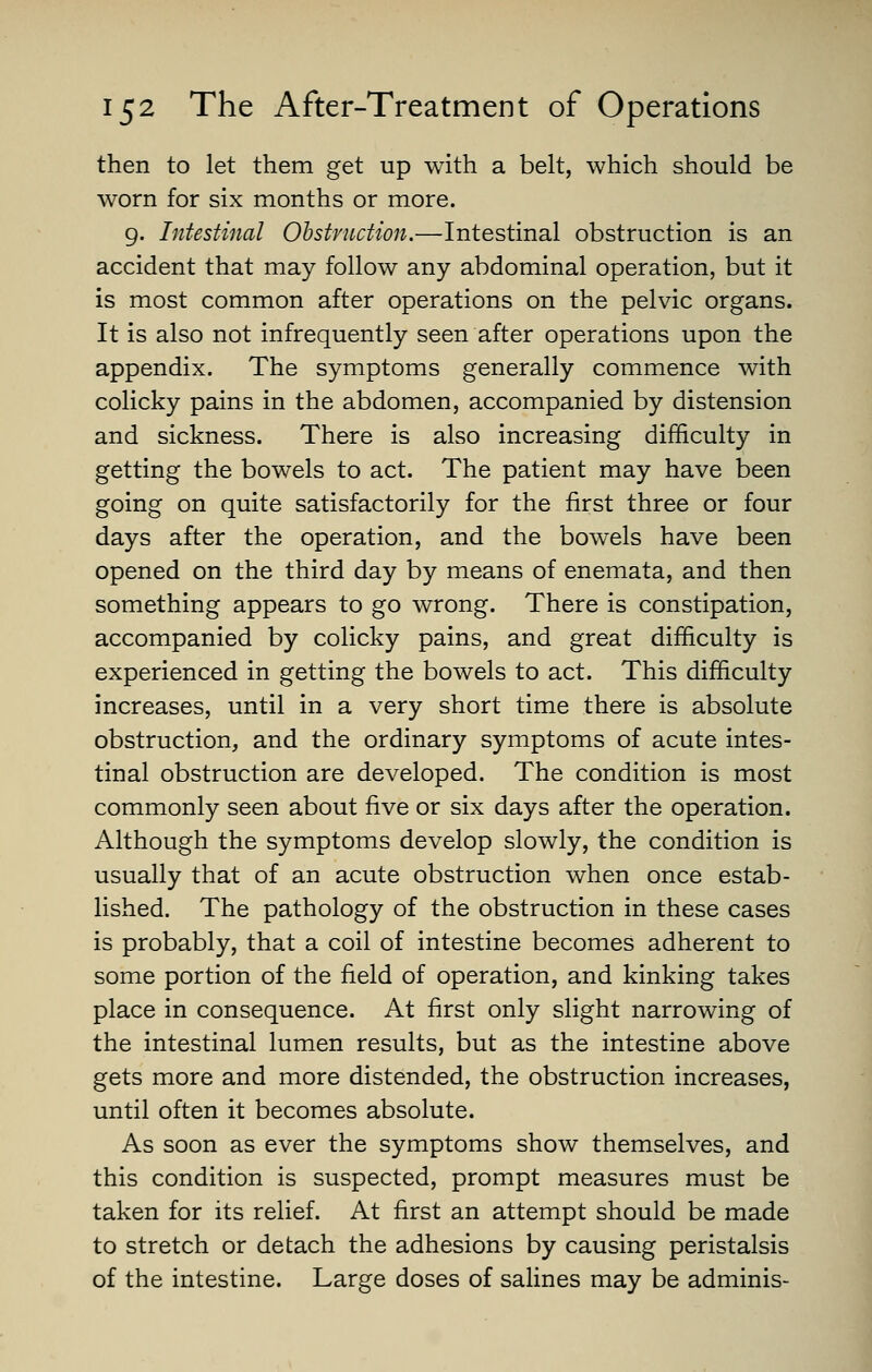 then to let them get up with a belt, which should be worn for six months or more. g. Intestinal Obstruction.—Intestinal obstruction is an accident that may follow any abdominal operation, but it is most common after operations on the pelvic organs. It is also not infrequently seen after operations upon the appendix. The symptoms generally commence with colicky pains in the abdomen, accompanied by distension and sickness. There is also increasing difficulty in getting the bowels to act. The patient may have been going on quite satisfactorily for the first three or four days after the operation, and the bowels have been opened on the third day by means of enemata, and then something appears to go wrong. There is constipation, accompanied by colicky pains, and great difficulty is experienced in getting the bowels to act. This difficulty increases, until in a very short time there is absolute obstruction, and the ordinary symptoms of acute intes- tinal obstruction are developed. The condition is most commonly seen about five or six days after the operation. Although the symptoms develop slowly, the condition is usually that of an acute obstruction when once estab- lished. The pathology of the obstruction in these cases is probably, that a coil of intestine becomes adherent to some portion of the field of operation, and kinking takes place in consequence. At first only slight narrowing of the intestinal lumen results, but as the intestine above gets more and more distended, the obstruction increases, until often it becomes absolute. As soon as ever the symptoms show themselves, and this condition is suspected, prompt measures must be taken for its relief. At first an attempt should be made to stretch or detach the adhesions by causing peristalsis of the intestine. Large doses of salines may be adminis-