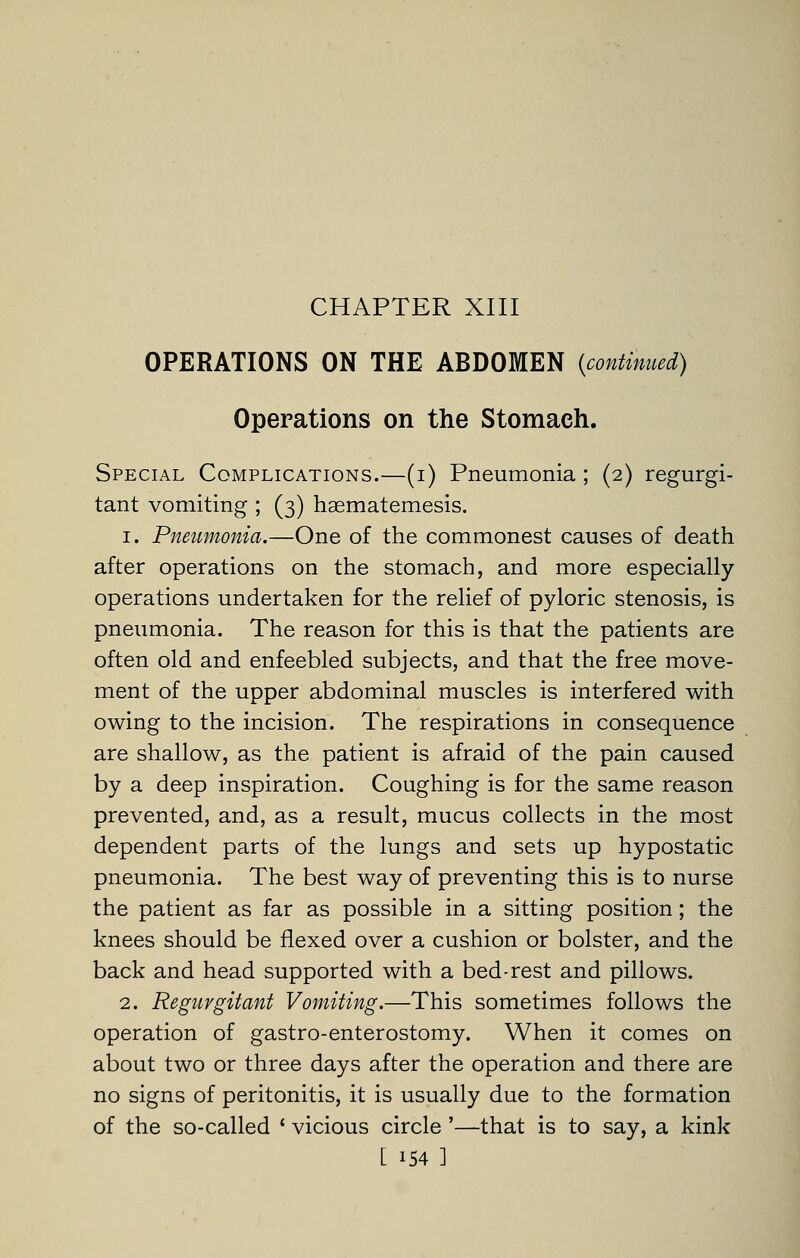 CHAPTER XIII OPERATIONS ON THE ABDOMEN {continued) Operations on the Stomach. Special Complications.—(i) Pneumonia ; (2) regurgi- tant vomiting ; (3) haematemesis. 1. Pneumonia.—One of the commonest causes of death after operations on the stomach, and more especially operations undertaken for the relief of pyloric stenosis, is pneumonia. The reason for this is that the patients are often old and enfeebled subjects, and that the free move- ment of the upper abdominal muscles is interfered with owing to the incision. The respirations in consequence are shallow, as the patient is afraid of the pain caused by a deep inspiration. Coughing is for the same reason prevented, and, as a result, mucus collects in the most dependent parts of the lungs and sets up hypostatic pneumonia. The best way of preventing this is to nurse the patient as far as possible in a sitting position; the knees should be flexed over a cushion or bolster, and the back and head supported with a bed-rest and pillows. 2. Regurgitant Vomiting.—This sometimes follows the operation of gastro-enterostomy. When it comes on about two or three days after the operation and there are no signs of peritonitis, it is usually due to the formation of the so-called ' vicious circle '—that is to say, a kink
