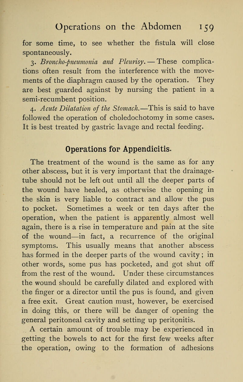 for some time, to see whether the fistula will close spontaneously. 3. Bvoncho-pnetmionia and Pleimsy. — These complica- tions often result from the interference with the move- ments of the diaphragm caused by the operation. They are best guarded against by nursing the patient in a semi-recumbent position. 4. Acute Dilatation of the Stomach.—This is said to have followed the operation of choledochotomy in some cases. It is best treated by gastric lavage and rectal feeding. Operations for Appendicitis. The treatment of the wound is the same as for any other abscess, but it is very important that the drainage- tube should not be left out until all the deeper parts of the wound have healed, as otherwise the opening in the skin is very liable to contract and allow the pus to pocket. Sometimes a week or ten days after the operation, when the patient is apparently almost well again, there is a rise in temperature and pain at the site of the wound—in fact, a recurrence of the original symptoms. This usually means that another abscess has formed in the deeper parts of the wound cavity; in other words, some pus has pocketed, and got shut off from the rest of the wound. Under these circumstances the wound should be carefully dilated and explored with the finger or a director until the pus is found, and given a free exit. Great caution must, however, be exercised in doing this, or there will be danger of opening the general peritoneal cavity and setting up peritonitis. A certain amount of trouble may be experienced in getting the bowels to act for the first few weeks after the operation, owing to the formation of adhesions