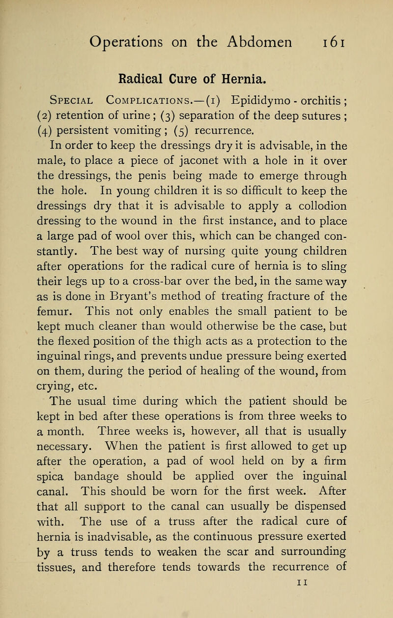 Radical Cure of Hernia. Special Complications.—(i) Epididymo - orchitis ; (2) retention of urine ; (3) separation of the deep sutures ; (4) persistent vomiting; (5) recurrence. In order to keep the dressings dry it is advisable, in the male, to place a piece of jaconet with a hole in it over the dressings, the penis being made to emerge through the hole. In young children it is so difficult to keep the dressings dry that it is advisable to apply a collodion dressing to the wound in the first instance, and to place a large pad of wool over this, which can be changed con- stantly. The best way of nursing quite young children after operations for the radical cure of hernia is to sling their legs up to a cross-bar over the bed, in the same way as is done in Bryant's method of treating fracture of the femur. This not only enables the small patient to be kept much cleaner than would otherwise be the case, but the flexed position of the thigh acts as a protection to the inguinal rings, and prevents undue pressure being exerted on them, during the period of healing of the wound, from crying, etc. The usual time during which the patient should be kept in bed after these operations is from three weeks to a month. Three weeks is, however, all that is usually necessary. When the patient is first allowed to get up after the operation, a pad of wool held on by a firm spica bandage should be applied over the inguinal canal. This should be worn for the first week. After that all support to the canal can usually be dispensed with. The use of a truss after the radical cure of hernia is inadvisable, as the continuous pressure exerted by a truss tends to weaken the scar and surrounding tissues, and therefore tends towards the recurrence of II