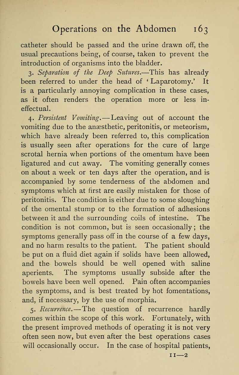 catheter should be passed and the urine drawn off, the usual precautions being, of course, taken to prevent the introduction of organisms into the bladder. 3. Separation of the Deep Sutures.—This has already been referred to under the head of * Laparotomy.' It is a particularly annoying complication in these cases, as it often renders the operation more or less in- effectual. 4. Persistent Vomiting. — Leaving out of account the vomiting due to the anaesthetic, peritonitis, or meteorism, which have already been referred to, this complication is usually seen after operations for the cure of large scrotal hernia when portions of the omentum have been ligatured and cut away. The vomiting generally comes on about a week or ten days after the operation, and is accompanied by some tenderness of the abdomen and symptoms which at first are easily mistaken for those of peritonitis. The condition is either due to some sloughing of the omental stump or to the formation of adhesions between it and the surrounding coils of intestine. The condition is not common, but is seen occasionally; the symptoms generally pass off in the course of a few days, and no harm results to the patient. The patient should be put on a fluid diet again if solids have been allowed, and the bowels should be well opened with saline aperients. The symptoms usually subside after the bowels have been well opened. Pain often accompanies the symptoms, and is best treated by hot fomentations, and, if necessary, by the use of morphia. 5. Recurrence.—The question of recurrence hardly comes within the scope of this work. Fortunately, with the present improved methods of operating it is not very often seen now, but even after the best operations cases will occasionally occur. In the case of hospital patients, II—2