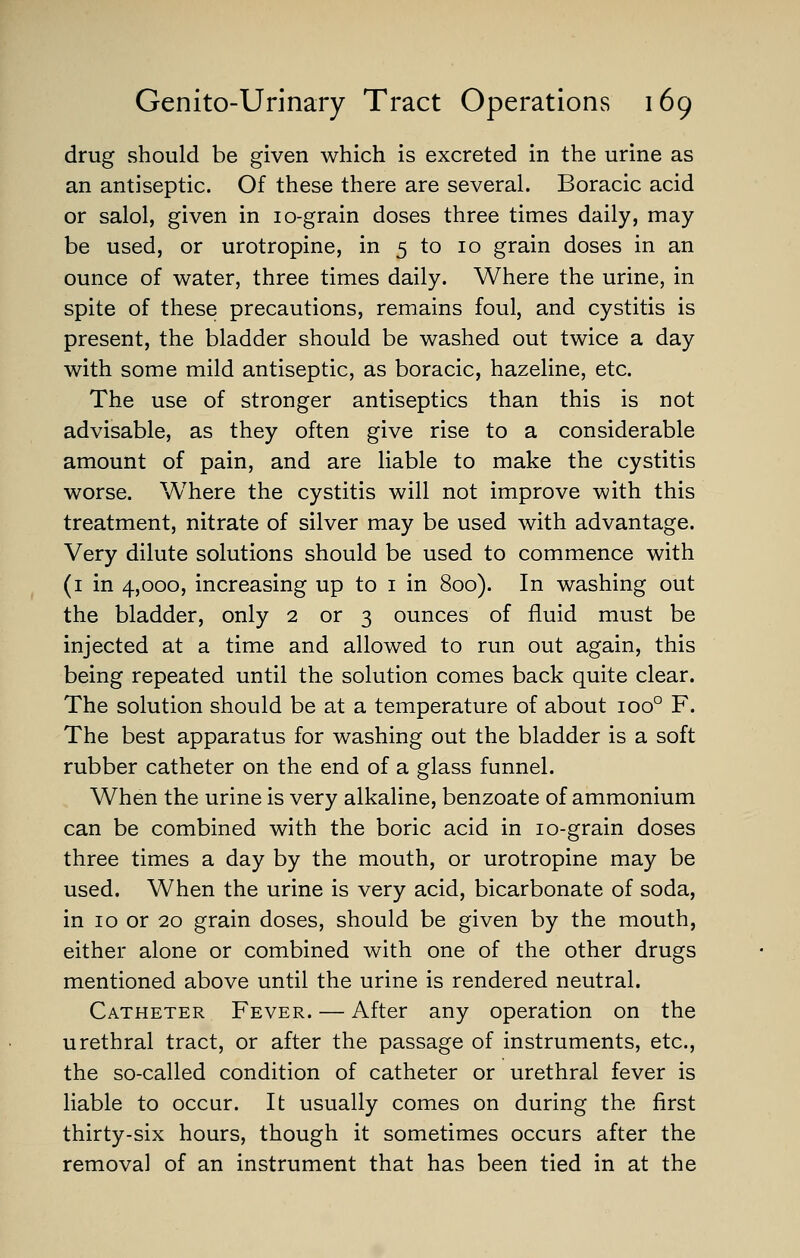 drug vShould be given which is excreted in the urine as an antiseptic. Of these there are several. Boracic acid or salol, given in lo-grain doses three times daily, may be used, or urotropine, in 5 to 10 grain doses in an ounce of water, three times daily. Where the urine, in spite of these precautions, remains foul, and cystitis is present, the bladder should be washed out twice a day with some mild antiseptic, as boracic, hazeline, etc. The use of stronger antiseptics than this is not advisable, as they often give rise to a considerable amount of pain, and are liable to make the cystitis worse. Where the cystitis will not improve with this treatment, nitrate of silver may be used with advantage. Very dilute solutions should be used to commence with (i in 4,000, increasing up to i in 800). In washing out the bladder, only 2 or 3 ounces of fluid must be injected at a time and allowed to run out again, this being repeated until the solution comes back quite clear. The solution should be at a temperature of about 100° F. The best apparatus for washing out the bladder is a soft rubber catheter on the end of a glass funnel. When the urine is very alkaline, benzoate of ammonium can be combined with the boric acid in lo-grain doses three times a day by the mouth, or urotropine may be used. When the urine is very acid, bicarbonate of soda, in 10 or 20 grain doses, should be given by the mouth, either alone or combined with one of the other drugs mentioned above until the urine is rendered neutral. Catheter Fever. — After any operation on the urethral tract, or after the passage of instruments, etc., the so-called condition of catheter or urethral fever is liable to occur. It usually comes on during the first thirty-six hours, though it sometimes occurs after the removal of an instrument that has been tied in at the