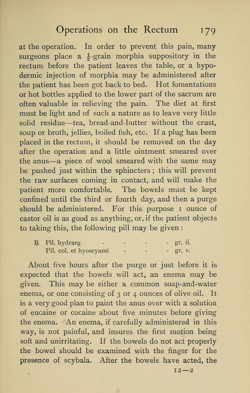 at the operation. In order to prevent this pain, many- surgeons place a J-grain morphia suppository in the rectum before the patient leaves the table, or a hypo- dermic injection of morphia may be administered after the patient has been got back to bed. Hot fomentations or hot bottles applied to the lower part of the sacrum are often valuable in relieving the pain. The diet at first must be light and of such a nature as to leave very little solid residue—tea, bread-and-butter without the crust, soup or broth, jellies, boiled fish, etc. If a plug has been placed in the rectum, it should be removed on the day after the operation and a little ointment smeared over the anus—a piece of wool smeared with the same may be pushed just v>^ithin the sphincters ; this will prevent the raw surfaces coming in contact, and will make the patient more comfortable. The bowels must be kept confined until the third or fourth day, and then a purge should be administered. For this purpose i ounce of castor oil is as good as anything, or, if the patient objects to taking this, the following pill may be given : ^ Pil. hydrarg. - - - - gr- ii- Pil. col. et hyoscyami - - - gr. v. About five hours after the purge or just before it is expected that the bowels will act, an enema may be given. This may be either a common soap-and-water enema, or one consisting of 3 or 4 ounces of olive oil. It is a very good plan to paint the anus over with a solution of eucaine or cocaine about five minutes before giving the enema. An enema, if carefully administered in this way, is not painful, and insures the first motion being soft and unirritating. If the bowels do not act properly the bowel should be examined with the finger for the presence of scybala. After the bowels have acted, the 12—2