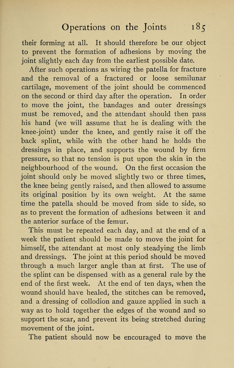 their forming at all. It should therefore be our object to prevent the formation of adhesions by moving the joint slightly each day from the earliest possible date. After such operations as wiring the patella for fracture and the removal of a fractured or loose semilunar cartilage, movement of the joint should be commenced on the second or third day after the operation. In order to move the joint, the bandages and outer dressings must be removed, and the attendant should then pass his hand (we will assume that he is dealing with the knee-joint) under the knee, and gently raise it off the back splint, while with the other hand he holds the dressings in place, and supports the wound by firm pressure, so that no tension is put upon the skin in the neighbourhood of the wound. On the first occasion the joint should only be moved slightly two or three times, the knee being gently raised, and then allowed to assume its original position by its own weight. At the same time the patella should be moved from side to side, so as to prevent the formation of adhesions between it and the anterior surface of the femur. This must be repeated each day, and at the end of a week the patient should be made to move the joint for himself, the attendant at most only steadying the limb and dressings. The joint at this period should be moved through a much larger angle than at first. The use of the splint can be dispensed with as a general rale by the end of the first week. At the end of ten days, when the wound should have healed, the stitches can be removed, and a dressing of collodion and gauze applied in such a way as to hold together the edges of the wound and so support the scar, and prevent its being stretched during movement of the joint. The patient should now be encouraged to move the