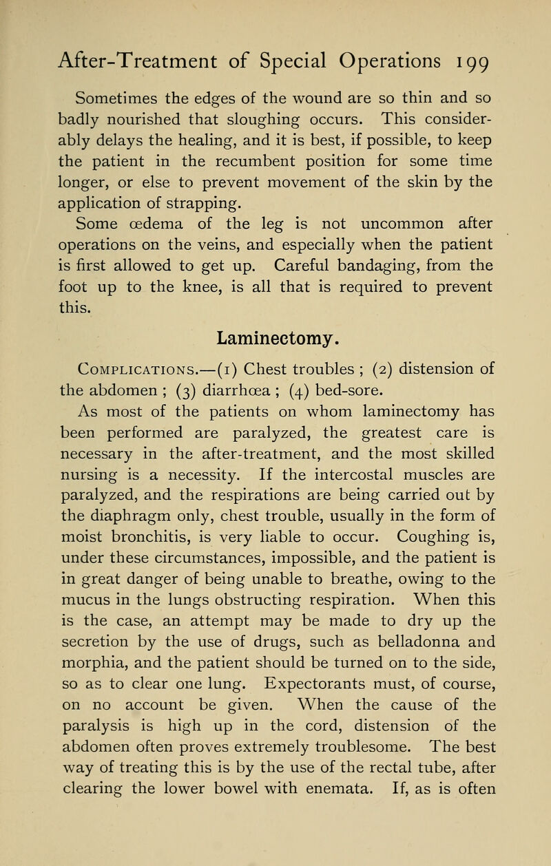 Sometimes the edges of the wound are so thin and so badly nourished that sloughing occurs. This consider- ably delays the healing, and it is best, if possible, to keep the patient in the recumbent position for some time longer, or else to prevent movement of the skin by the application of strapping. Some oedema of the leg is not uncommon after operations on the veins, and especially when the patient is first allowed to get up. Careful bandaging, from the foot up to the knee, is all that is required to prevent this. Laminectomy. Complications.—(i) Chest troubles ; (2) distension of the abdomen ; (3) diarrhoea ; (4) bed-sore. As most of the patients on whom laminectomy has been performed are paralyzed, the greatest care is necessary in the after-treatment, and the most skilled nursing is a necessity. If the intercostal muscles are paralyzed, and the respirations are being carried out by the diaphragm only, chest trouble, usually in the form of moist bronchitis, is very liable to occur. Coughing is, under these circumstances, impossible, and the patient is in great danger of being unable to breathe, owing to the mucus in the lungs obstructing respiration. When this is the case, an attempt may be made to dry up the secretion by the use of drugs, such as belladonna and morphia, and the patient should be turned on to the side, so as to clear one lung. Expectorants must, of course, on no account be given. When the cause of the paralysis is high up in the cord, distension of the abdomen often proves extremely troublesome. The best way of treating this is by the use of the rectal tube, after clearing the lower bowel with enemata. If, as is often