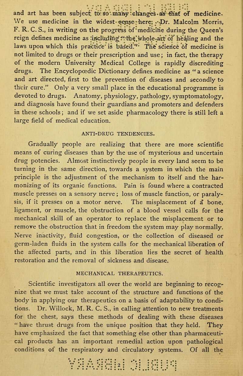 and art has been subject't^r SO^maltvy'ch'ang'e&.a*8'«fh*af oT medicine. We use medicine in the widest'eesnjer'here; .-.Dr. Malcolm Morris, F. R. C. S., in writing on the progress of'medidrie during the Queen's reign defines medicine as .ijBtelU4?n^?l^tti^'>hQle.ai-t6r healing and the laws upon which this practic'e' is bci^ed.''* TKfe' sdieric^ 6f medicine is not limited to drugs or their prescription and use; in fact, the therapy of the modern University Medical College is rapidly discrediting drugs. The Encyclopcedic Dictionary defines medicine as  a science and art directed, first to the prevention of diseases and secondly to their cure. Only a very small place in the educational programme is devoted to drugs. Anatomy, physiology, pathology, symptomatology, and diagnosis have found their guardians and promoters and defenders in these schools; and if we set aside pharmacology there is still left a large field of medical education. ANTI-DRUG TENDENCIES. Gradually people are realizing that there are more scientific means of curing diseases than by the use of mysterious and uncertain drug potencies. Almost instinctively people in every land seem to be turning in the same direction, towards a system in which the main principle is the adjustment of the mechanism to itself and the har- monizing of its organic functions. Pain is found where a contracted muscle presses on a sensory nerve; loss of muscle function, or paraly- sis, if it presses on a motor nerve. The misplacement of a bone, ligament, or muscle, the obstruction of a blood vessel calls for the mechanical skill of an operator to replace the misplacement or to remove the obstruction that in freedom the system may play normally. Nerve inactivity, fluid congestion, or the collection of diseased or germ-laden fluids in the system calls for the mechanical liberation of the affected parts, and in this liberation lies the secret of health restoration and the removal of sickness and disease. MECHANICAL THERAPEUTICS. Scientific investigators all over the world are beginning to recog- nize that we must take account of the structure and functions of the body in applying our therapeutics on a basis of adaptability to condi- tions. Dr. Willock, M. R. C. S., in calling attention to new treatments for the chest, says these methods of dealing with these diseases  have thrust drugs from the unique position that they held. They have emphasized the fact that something else other than pharmaceuti- cal products has an important remedial action upon pathological conditions of the respiratory and circulatory systems. Of all the