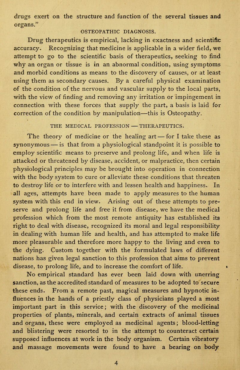 drugs exert on the structure and function of the several tissues and organs. OSTEOPATHIC DIAGNOSIS. Drug therapeutics is empirical, lacking in exactness and scientific accuracy. Recognizing that medicine is applicable in a wider field, we attempt to go to the scientific basis of therapeutics, seeking to find why an organ or tissue is in an abnormal condition, using symptoms and morbid conditions as means to the discovery of causes, or at least using them as secondary causes. By a careful physical examination of the condition of the nervous and vascular supply to the local parts, with the view of finding and removing any irritation or impingement in connection with these forces that supply the part, a basis is laid for correction of the condition by manipulation—this is Osteopathy. THE MEDICAL PROFESSION — THERAPEUTICS. The theory of medicine or the healing art — for I take these as synonymous — is that from a physiological standpoint it is possible to employ scientific means to preserve and prolong life, and when life is attacked or threatened by disease, accident, or malpractice, then certain physiological principles may be brought into operation in connection with the body system to cure or alleviate these conditions that threaten to destroy life or to interfere with and lessen health and happiness. In all ages, attempts have been made to apply measures to the human system with this end in view. Arising out of these attempts to pre- serve and prolong life and free it from disease, we have the medical profession which from the most remote antiquity has established its right to deal with disease, recognized its moral and legal responsibility in dealing with human life and health, and has attempted to make life more pleasurable and therefore more happy to the living and even to the dying. Custom together with the formulated laws of different nations has given legal sanction to this profession that aims to prevent disease, to prolong life, and to increase the comfort of life. No empirical standard has ever been laid down with unerring sanction, as the accredited standard of measures to be adopted to secure these ends. From a remote past, magical measures and hypnotic in- fluences in the hands of a priestly class of physicians played a most important part in this service; with the discovery of the medicinal properties of plants, minerals, and certain extracts of animal tissues and organs, these were employed as medicinal agents; blood-letting and blistering were resorted to in the attempt to counteract certain supposed influences at work in the body organism. Certain vibratory and massage movements were found to have a bearing on body