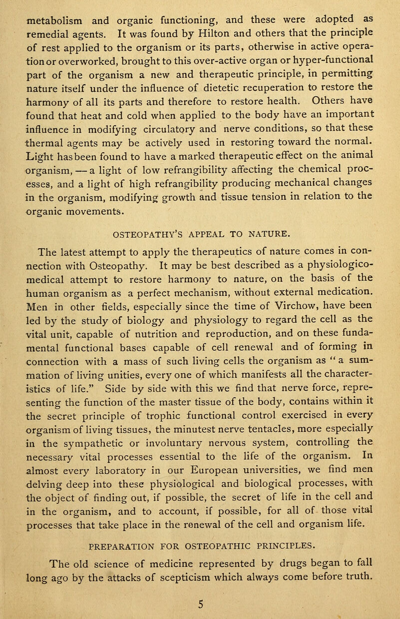 metabolism and organic functioning, and these were adopted as remedial agents. It was found by Hilton and others that the principle of rest applied to the organism or its parts, otherwise in active opera- tion or overworked, brought to this over-active organ or hyper-functional part of the organism a new and therapeutic principle, in permitting nature itself under the influence of dietetic recuperation to restore the harmony of all its parts and therefore to restore health. Others have found that heat and cold when applied to the body have an important influence in modifying circulatory and nerve conditions, so that these thermal agents may be actively used in restoring toward the normal. Light has been found to have a marked therapeutic effect on the animal organism, — a light of low refrangibility aflecting the chemical proc- esses, and a light of high refrangibility producing mechanical changes in the organism, modifying growth and tissue tension in relation to the organic movements. osteopathy's appeal to nature. The latest attempt to apply the therapeutics of nature comes in con- nection with Osteopathy. It may be best described as a physiologico- medical attempt to restore harmony to nature, on the basis of the human organism as a perfect mechanism, without external medication. Men in other fields, especially since the time of Virchow, have been led by the study of biology and physiology to regard the cell as the vital unit, capable of nutrition and reproduction, and on these funda- mental functional bases capable of cell renewal and of forming in connection with a mass of such living cells the organism as  a sum- mation of living unities, every one of which manifests all the character- istics of life. Side by side with this we find that nerve force, repre- senting the function of the master tissue of the body, contains within it the secret principle of trophic functional control exercised in every organism of living tissues, the minutest nerve tentacles, more especially in the sympathetic or involuntary nervous system, controlling the necessary vital processes essential to the life of the organism. In almost every laboratory in our European universities, we find men delving deep into these physiological and biological processes, with the object of finding out, if possible, the secret of life in the cell and in the organism, and to account, if possible, for all of those vital processes that take place in the renewal of the cell and organism life. PREPARATION FOR OSTEOPATHIC PRINCIPLES. The old science of medicine represented by drugs began to fall long ago by the attacks of scepticism which always come before truth.