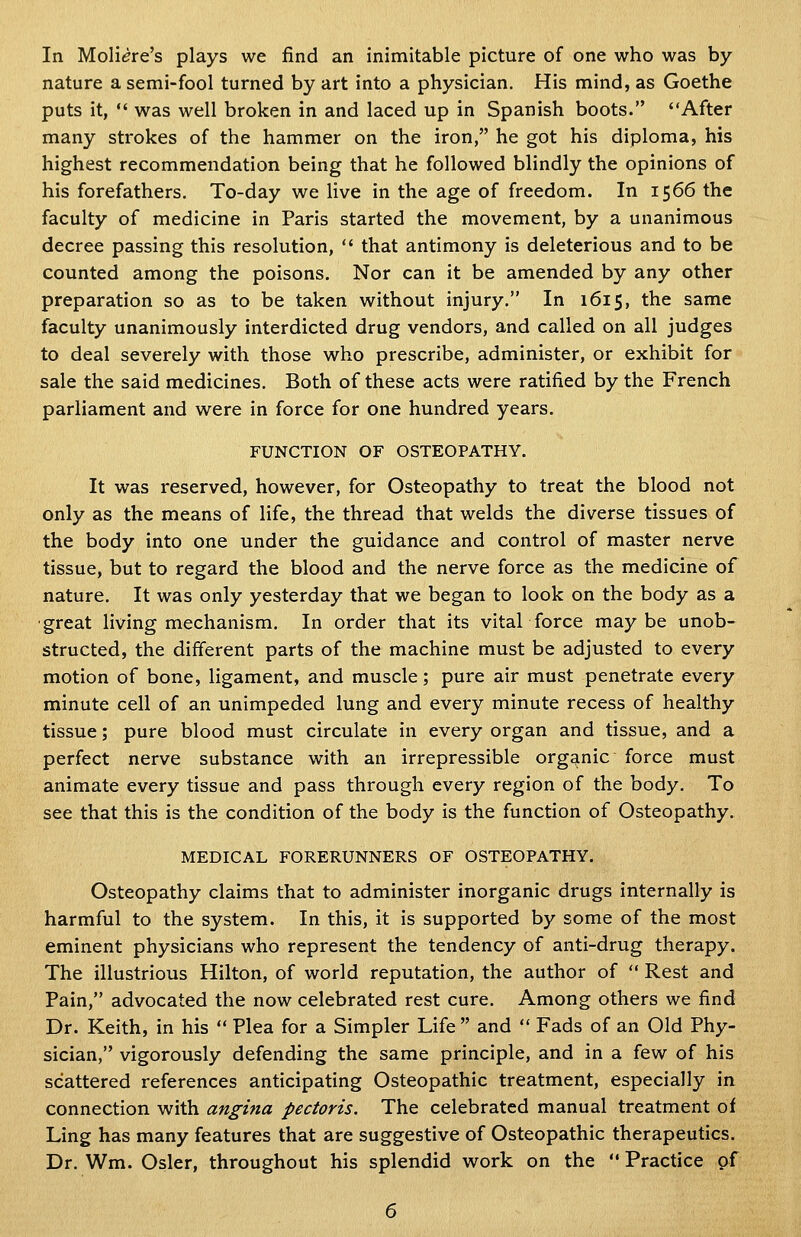 In Moli(?re's plays we find an inimitable picture of one who was by nature a semi-fool turned by art into a physician. His mind, as Goethe puts it,  was well broken in and laced up in Spanish boots. After many strokes of the hammer on the iron, he got his diploma, his highest recommendation being that he followed blindly the opinions of his forefathers. To-day we live in the age of freedom. In 1566 the faculty of medicine in Paris started the movement, by a unanimous decree passing this resolution,  that antimony is deleterious and to be counted among the poisons. Nor can it be amended by any other preparation so as to be taken without injury. In 1615, the same faculty unanimously interdicted drug vendors, and called on all judges to deal severely with those who prescribe, administer, or exhibit for sale the said medicines. Both of these acts were ratified by the French parliament and were in force for one hundred years. FUNCTION OF OSTEOPATHY. It was reserved, however, for Osteopathy to treat the blood not only as the means of life, the thread that welds the diverse tissues of the body into one under the guidance and control of master nerve tissue, but to regard the blood and the nerve force as the medicine of nature. It was only yesterday that we began to look on the body as a •great living mechanism. In order that its vitaL force maybe unob- structed, the different parts of the machine must be adjusted to every motion of bone, ligament, and muscle; pure air must penetrate every minute cell of an unimpeded lung and every minute recess of healthy tissue; pure blood must circulate in every organ and tissue, and a perfect nerve substance with an irrepressible organic force must animate every tissue and pass through every region of the body. To see that this is the condition of the body is the function of Osteopathy. MEDICAL FORERUNNERS OF OSTEOPATHY. Osteopathy claims that to administer inorganic drugs internally is harmful to the system. In this, it is supported by some of the most eminent physicians who represent the tendency of anti-drug therapy. The illustrious Hilton, of world reputation, the author of  Rest and Fain, advocated the now celebrated rest cure. Among others we find Dr. Keith, in his  Plea for a Simpler Life  and  Fads of an Old Phy- sician, vigorously defending the same principle, and in a few of his scattered references anticipating Osteopathic treatment, especially in connection with angina pectoris. The celebrated manual treatment of Ling has many features that are suggestive of Osteopathic therapeutics. Dr. Wm. Osier, throughout his splendid work on the  Practice of