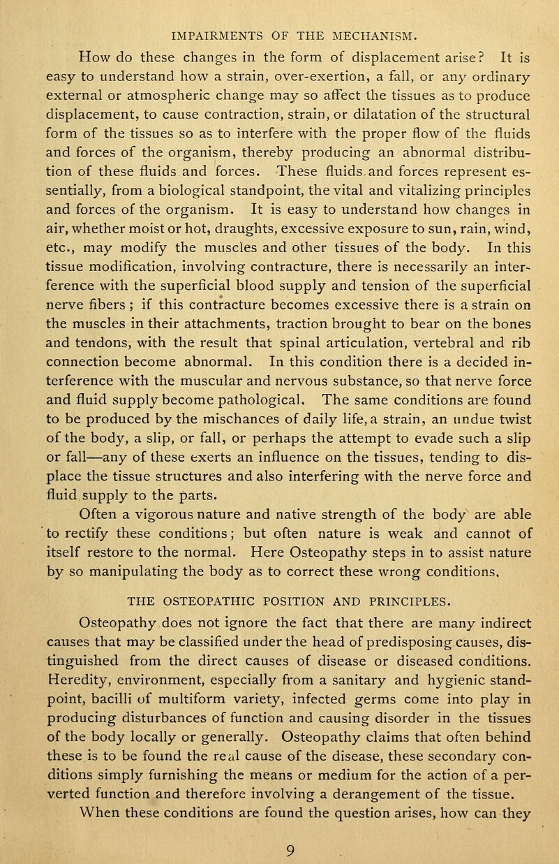 IMPAIRMENTS OF THE MECHANISM. How do these changes in the form of displacement arise? It is easy to understand how a strain, over-exertion, a fall, or any ordinary external or atmospheric change may so affect the tissues as to produce displacement, to cause contraction, strain, or dilatation of the structural form of the tissues so as to interfere with the proper flow of the fluids and forces of the organism, thereby producing an abnormal distribu- tion of these fluids and forces. These fluids.and forces represent es- sentially, from a biological standpoint, the vital and vitalizing principles and forces of the organism. It is easy to understand how changes in air, whether moist or hot, draughts, excessive exposure to sun, rain, wind, etc., may modify the muscles and other tissues of the body. In this tissue modification, involving contracture, there is necessarily an inter- ference with the superficial blood supply and tension of the superficial nerve fibers ; if this contracture becomes excessive there is a strain on the muscles in their attachments, traction brought to bear on the bones and tendons, with the result that spinal articulation, vertebral and rib connection become abnormal. In this condition there is a decided in- terference with the muscular and nervous substance, so that nerve force and fluid supply become pathological. The same conditions are found to be produced by the mischances of daily life, a strain, an undue twist of the body, a slip, or fall, or perhaps the attempt to evade such a slip or fall—any of these exerts an influence on the tissues, tending to dis- place the tissue structures and also interfering with the nerve force and fluid.supply to the parts. Often a vigorous nature and native strength of the body are able to rectify these conditions; but often nature is weak and cannot of itself restore to the normal. Here Osteopathy steps in to assist nature by so manipulating the body as to correct these wrong conditions. THE OSTEOPATHIC POSITION AND PRINCIPLES. Osteopathy.does not ignore the fact that there are many indirect causes that may be classified under the head of predisposing causes, dis- tinguished from the direct causes of disease or diseased conditions. Heredity, environment, especially from a sanitary and hygienic stand- point, bacilli of multiform variety, infected germs come into play in producing disturbances of function and causing disorder in the tissues of the body locally or generally. Osteopathy claims that often behind these is to be found the real cause of the disease, these secondary con- ditions simply furnishing the means or medium for the action of a per- verted function and therefore involving a derangement of the tissue. When these conditions are found the question arises, how can they