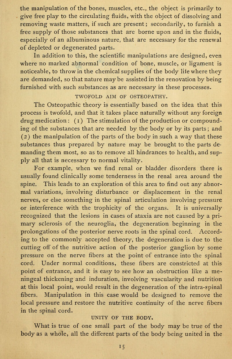 the manipulation of the bones, muscles, etc., the object is primarily to give free play to the circulating fluids, with the object of dissolving and removing waste matters, if such are present; secondarily, to furnish a free supply of those substances that are borne upon and in the fluids, especially of an albuminous nature, that are necessary for the renewal of depleted or degenerated parts. In addition to this, the scientific manipulations are designed, even where no marked abnormal condition of bone, muscle, or ligament is noticeable, to throw in the chemical supplies of the body life where they are demanded, so that nature maybe assisted in the renovation by being furnished with such substances as are necessary in these processes. TWOFOLD AIM OF OSTEOPATHY. The Osteopathic theory is essentially based on the idea that this process is twofold, and that it takes place naturally without any foreign drug medication : (i) The stimulation of the production or compound- ing of the substances that are needed by the body or by its parts; and (2) the manipulation of the parts of the body in such a way that these substances thus prepared by nature may be brought to the parts de- manding them most, so as to remove all hindrances to health, and sup- ply all that is necessary to normal vitality. For example, when we find renal or bladder disorders there is usually found clinically some tenderness in the renal area around the spine. This leads to an exploration of this area to find out any abnor- mal variations, involving disturbance or displacement in the renal nerves, or else something in the spinal articulation involving pressure or interference with the trophicity of the organs. It is universally recognized that the lesions in cases of ataxia are not caused by a pri- mary sclerosis of the neuroglia, the degeneration beginning in the prolongations of the posterior nerve roots in the spinal cord. Accord- ing to the commonly accepted theory, the degeneration is due to the cutting off of the nutritive action of the posterior ganglion by some pressure on the nerve fibers at the point of entrance into the spinal cord. Under normal conditions, these fibers are constricted at this point of entrance, and it is easy to see how an obstruction like a me- ningeal thickening and induration, involving vascularity and nutrition at this local point, would result in the degeneration of the intra-spinal fibers. Manipulation in this case would be designed to remove the local pressure and restore the nutritive continuity of the nerve fibers in the spinal cord. UNITY OF THE BODY. What is true of one small part of the body may be true of the body as a whole, all the different parts of the body being united in the