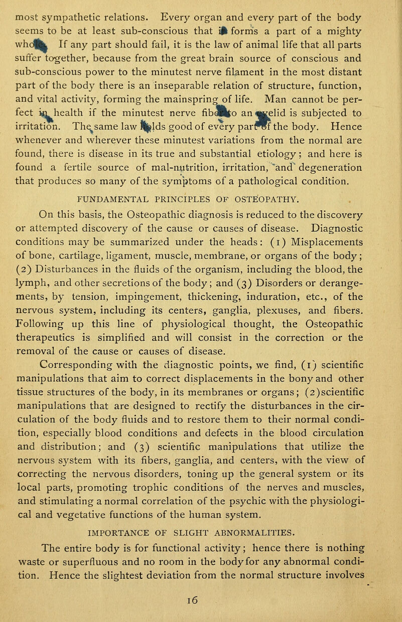 most sympathetic relations. Every organ and every part of the body seems to be at least sub-conscious that i|k forrris a part of a mighty whcUl If any part should fail, it is the law of animal life that all parts suffer together, because from the great brain source of conscious and sub-conscious power to the minutest nerve filament in the most distant part of the body there is an inseparable relation of structure, function, and vital activity, forming the mainspring of life. Man cannot be per- fect iin health if the minutest nerve fibapto an«Kelid is subjected to irritation. Th^same law %lds good of every parfWthe body. Hence whenever and wherever these minutest variations from the normal are found, there is disease in its true and substantial etiology; and here is found a fertile source of mal-nutrition, irritation, 'and' degeneration that produces so many of the symptoms of a pathological condition. FUNDAMENTAL PRINCIPLES OF OSTEOPATHY. On this basis, the Osteopathic diagnosis is reduced to the discovery or attempted discovery of the cause or causes of disease. Diagnostic conditions maybe summarized under the heads: (i) Misplacements of bone, cartilage, ligament, muscle, membrane, or organs of the body; (2) Disturbances in the fluids of the organism, including the blood, the lymph, and other secretions of the body ; and (3) Disorders or derange- ments, by tension, impingement, thickening, induration, etc., of the nervous system, including its centers, ganglia, plexuses, and fibers. Following up this line of physiological thought, the Osteopathic therapeutics is simplified and will consist in the correction or the removal of the cause or causes of disease. Corresponding with the diagnostic points, we find, (i) scientific manipulations that aim to correct displacements in the bony and other tissue structures of the body, in its membranes or organs; (2)scientific manipulations that are designed to rectify the disturbances in the cir- culation of the body fluids and to restore them to their normal condi- tion, especially blood conditions and defects in the blood circulation and distribution; and (3) scientific manipulations that utilize the nervous system with its fibers, ganglia, and centers, with the view of correcting the nervous disorders, toning up the general system or its local parts, promoting trophic conditions of the nerves and muscles, and stimulating a normal correlation of the psychic with the physiologi- cal and vegetative functions of the human system. IMPORTANCE OF SLIGHT ABNORMALITIES. The entire body is for functional activity; hence there is nothing waste or superfluous and no room in the body for any abnormal condi- tion. Hence the slightest deviation from the normal structure involves