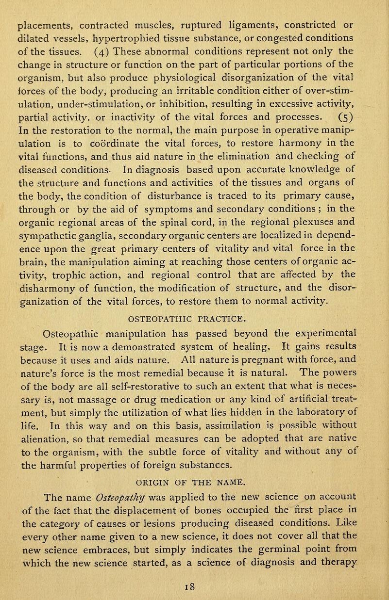 placements, contracted muscles, ruptured ligaments, constricted or dilated vessels, hypertrophied tissue substance, or congested conditions of the tissues. (4) These abnormal conditions represent not only the change in structure or function on the part of particular portions of the organism, but also produce physiological disorganization of the vital forces of the body, producing an irritable condition either of over-stim- ulation, under-stimulation, or inhibition, resulting in excessive activity, partial activity, or inactivity of the vital forces and processes. (5) In the restoration to the normal, the main purpose in operative manip- ulation is to coordinate the vital forces, to restore harmony in the vital functions, and thus aid nature in the elimination and checking of diseased conditions- In diagnosis based upon accurate knowledge of the structure and functions and activities of the tissues and organs of the body, the condition of disturbance is traced to its primary cause, through or by the aid of symptoms and secondary conditions ; in the organic regional areas of the spinal cord, in the regional plexuses and sympathetic ganglia, secondary organic centers are localized in depend- ence upon the great primary centers of vitality and vital force in the brain, the manipulation aiming at reaching those centers of organic ac- tivity, trophic action, and regional control that are affected by the disharmony of function, the modification of structure, and the disor- ganization of the vital forces, to restore them to normal activity. OSTEOPATHIC PRACTICE. Osteopathic manipulation has passed beyond the experimental stage. It is now a demonstrated system of healing. It gains results because it uses and aids nature. All nature is pregnant with force, and nature's force is the most remedial because it is natural. The powers of the body are all self-restorative to such an extent that what is neces- sary is, not massage or drug medication or any kind of artificial treat- ment, but simply the utilization of what lies hidden in the laboratory of life. In this way and on this basis, assimilation is possible without alienation, so that remedial measures can be adopted that are native to the organism, with the subtle force of vitality and without any of the harmful properties of foreign substances. ORIGIN OF THE NAME. The name Osteopathy was applied to the new science on account of the fact that the displacement of bones occupied the first place in the category of causes or lesions producing diseased conditions. Like every other name given to a new science, it does not cover all that the new science embraces, but simply indicates the germinal point from which the new science started, as a science of diagnosis and therapy