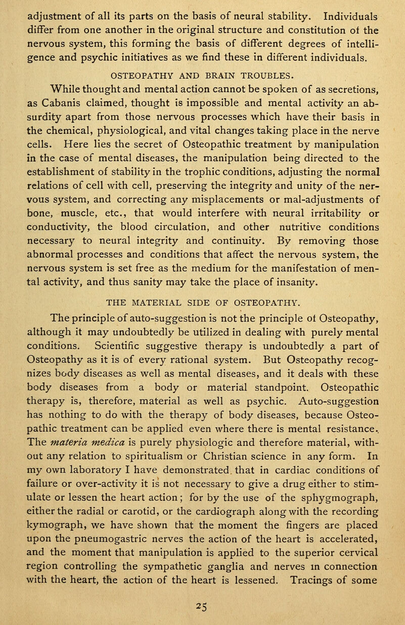 adjustment of all its parts on the basis of neural stability. Individuals differ from one another in the original structure and constitution ot the nervous system, this forming the basis of different degrees of intelli- gence and psychic initiatives as we find these in different individuals. OSTEOPATHY AND BRAIN TROUBLES. While thought and mental action cannot be spoken of as secretions, as Cabanis claimed, thought is impossible and mental activity an ab- surdity apart from those nervous processes w^hich have their basis in the chemical, physiological, and vital changes taking place in the nerve cells. Here lies the secret of Osteopathic treatment by manipulation in the case of mental diseases, the manipulation being directed to the establishment of stability in the trophic conditions, adjusting the normal relations of cell with cell, preserving the integrity and unity of the ner- vous system, and correcting any misplacements or mal-adjustments of bone, muscle, etc., that would interfere with neural irritability or conductivity, the blood circulation, and other nutritive conditions necessary to neural integrity and continuity. By removing those abnormal processes and conditions that affect the nervous system, the nervous system is set free as the medium for the manifestation of men- tal activity, and thus sanity may take the place of insanity. THE MATERIAL SIDE OF OSTEOPATHY. The principle of auto-suggestion is not the principle of Osteopathy, although it may undoubtedly be utilized in dealing with purely mental conditions. Scientific suggestive therapy is undoubtedly a part of Osteopathy as it is of every rational system. But Osteopathy recog- nizes body diseases as well as mental diseases, and it deals with these body diseases from a body or material standpoint. Osteopathic therapy is, therefore, material as well as psychic. Auto-suggestion has nothing to do with the therapy of body diseases, because Osteo- pathic treatment can be applied even where there is mental resistance. The materia medica is purely physiologic and therefore material, with- out any relation to spiritualism or Christian science in any form. In my own laboratory I have demonstrated, that in cardiac conditions of failure or over-activity it is not necessary to give a drug either to stim- ulate or lessen the heart action; for by the use of the sphygmograph, either the radial or carotid, or the cardiograph along with the recording kymograph, we have shown that the moment the fingers are placed upon the pneumogastric nerves the action of the heart is accelerated, and the moment that manipulation is applied to the superior cervical region controlling the sympathetic ganglia and nerves in connection with the heart, the action of the heart is lessened. Tracings of some