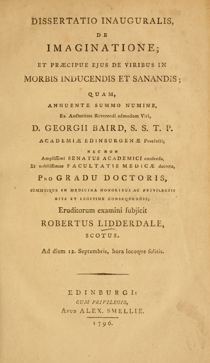 D E IMAGINATIONE; ET PK^CIPUE EJUS DE VIRIBUS IN MORBIS INJUUCENDIS ET SANANDIS; aU A M, ANNUENTE SUMMO NUMINE, Ex Auftoritate Reverendt admodum Viri, D. GEORGII BAIRD, S. S. T. P, ACADEMIjS EDINBURGEN^ PraefedU; N E C N O N Amplimmi SENATUS A C ADE MICI confenfu, Et nnbiliffimac FACULTATIS MEDICtE decrcto, Pko G R A D U D O C T O R I s, SUMMISq_Ufc IN MEDICINA HONORIBUSAC PRIVILEGriS RITf. ET LEGITIME C O N S E C^^UE N D I S; Eruditorum examini fubjiclt ROBERTUS LIDDERDALE, SCOTUS. Ad diem 12. Septembrls, hora locoque folitis. E D I N B U R G I: CUM FRIFILEGIO, Apud ALEX. SMELLIE, 1796.