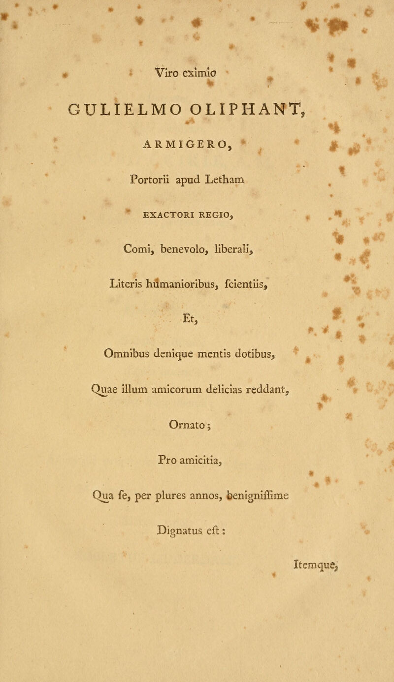 w ,# «'f» > Vlro eximio GULIELMO OLIPHANT : • ^i ARMIGERO, * ^ ^ Portorii apud Letham n EXACTORI REGIO, *^ ^ Comi, benevolo, liberali, Literis hilmanioribus, fcientiis, Et, Omnibus denique mentis dotibus, Quae illum amicorum delicias reddant^ Ornato; Pro amicitia, Qiia fe, per plures annos, benigniffime Dignatus eil: • f ItemquCj