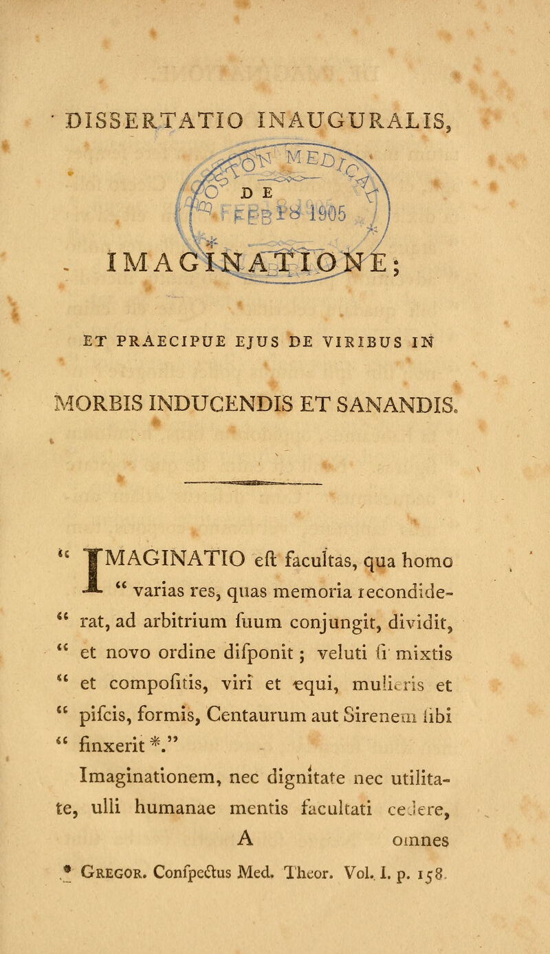 IM A Gi<^J^^Jg>J'E; ET PRAECIPUE EJUS DE VIRIBUS IK MORBIS INDUCENDIS ET SANANDIS. '' TMAGINATIO eft facultas, qua homo -*•  varias res, quas memoria lecondide-  rat, ad arbitrium fuum conjungit, dividit,  et novo ordine difponit; veluti fi mixtis  et compofitis, viri et cqui, mulicris et  pifcis, formis, Centaurum aut Sireneai iibi  finxerit*. Imaginationem, nec dignitate nec utilita- te, ulii humanae mentis facultati ceJere, A omnes