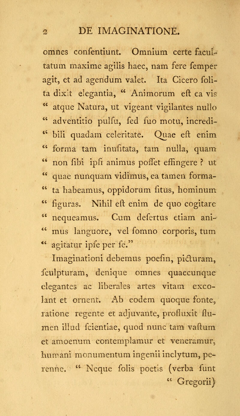 omnes confentlunt. Omnium certe facut tatum maxlme agills haec, nam fere femper aglt, et ad agendum valet. Ita Cicero foli- ta dixit elegantla,  Animorum eft ea vis  atque Natura, ut vlgeant vigilantes nullo  adventitio pulfa, fed fuo motu, incredi- *' bili quadam celeritate. Quae eft enim *' forma tam inufitata, tam nulla, quam  non fibi ipfi anlmus poffet effingere ? ut  quae nunquam vidimus, ea tamen forma-  ta habeamus, oppidorum fitus, hominum  figuras. Nihil eft enim de quo cogitare  nequeamus. Cum defertus etiam ani- ** mus languore, vel fomno corporis, tum *' agitatur ipfe per fe. Imaginationi debemus poefm, piduram, fculpturam, denique omnes quaecunque elegantes ac liberales artes vitam exco- lant et ornent. x^b eodem quoque fonte, latione regente et adjuvante, profluxit flu- men illud fcientiae, quod nunc tam vaftum et amoenum contemplamur et veneramur, humani monumentura ingenii inclytum, pe- renne.  Neque folis poetis (verba funt *^ Gregorii)