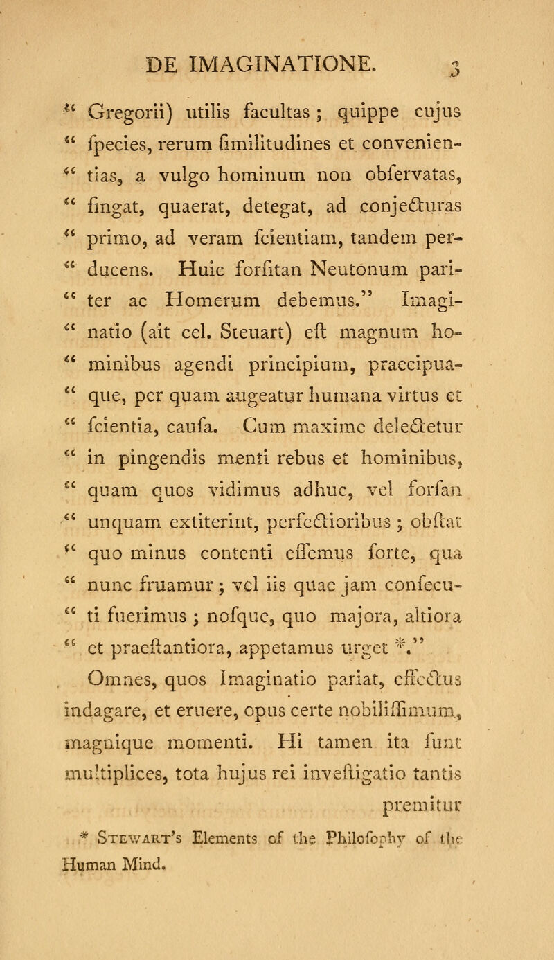Gregorii) utilis facultas; quippe cujus fpecies, rerum fimilitudines et convenien- tias, a vulgo hominum non obfervatas, fingat, quaerat, detegat, ad conjeduras primo, ad veram fcientiam, tandem per- ducens. Huic forfitan Neutonum pari- ter ac Homerum debemus. Imagi- natio (ait cel. Sieuart) eft magnum ho- minibus agendi principium, praecipua- que, per quam augeatur humana virtus et fcientia, caufa. Cum maxime delectetur in pingendis menti rebus et hominibus, quam quos vidimus adhuc, vel forfau unquam extiterint, perfedioribiis ; obftai quo minus contenti eifemus forte, qua nunc fruamur ; vel iis quae jam confecu- ti fuerimus ; nofque, quo majora, altiora et praeftantiora, appetamus urget ''\ Omnes, quos imaginatio pariat, efFe<5lus indagare, et eruere, opus certe nobiliilimum., magnique momenti. Hi tamen ita func multiplices, tota hujus rei invefiigatio tantis premitur * Stewart's Elements cf the Philofoplw of tbe Human Mind.
