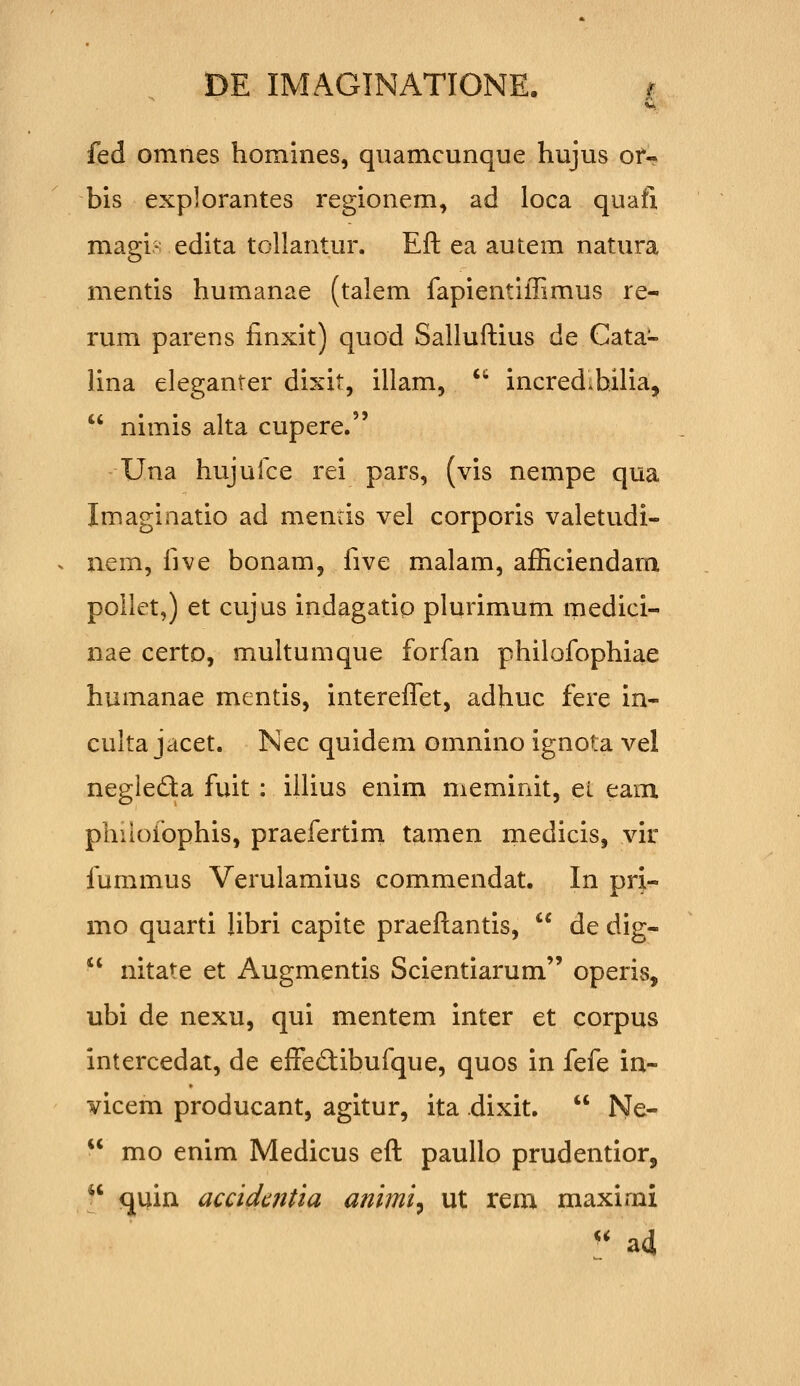 fed omnes homines, quamcunque hujus of- bis explorantes regionem, ad loca quafi magi- edita tollantur. Eft ea autem natura mentis humanae (talem fapientiffimus re- rum parens finxit) quod Sallufkius de Cata- lina eleganter dixit, illam, *'' incredihilia,  nimis alta cupere. Una hujufce rei pars, (vis nempe qua Imaginatio ad mencis vel corporis valetudi- aem, five bonam, five malam, afficiendam poilet,) et cujus indagatip plurimum medici- nae certo, multumque forfan philofophiae humanae mentis, intereffi^t, adhuc fere in- culta jacet. Nec quidem omnino ignota vel negieda fuit: illius enim meminit, et eam phiiofophis, praefertim tamen medicis, vir fummus Verulamius commendat. In pri- mo quarti Ubri capite praeftantis,  de dig-  nitate et Augmentis Scientiarum operis, ubi de nexu, qui mentem inter et corpus intercedat, de effeftibufque, quos in fefe in- vicem producant, agitur, ita dixit.  Ne-  mo enim Medicus eft paullo prudentior,  quin accidc?itia animi^ ut rem maximi '' ad