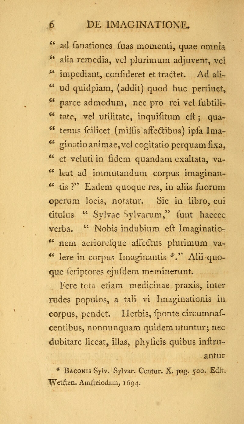 ** ad fanationes fuas momenti, quae omnla, alia remedia, vel plurimum adjuveilt, vel impediant, confideret et tradet. Ad ali- ud quidpiam, (addit) quod huc pertinct, parce admodum, nec pro rei vel fubtili- ^' tate, vel utiiitate, inquifitum eft; qua-  tenus fcilicet (miffis affeftibus) ipfa Ima- ^* ginatio animae, vel cogitatio perquam fixa, ^* €t veluti in fidem quandam exaltata, va-  leat ad immutandum corpus imaginan» ** tis ? Eadem quoque res, in aliis fuorum opefom locis, notatur. Sic in libro, cui titulus  Syivae >ylvarum, funt haecce ¥erba.  Nobis indubium eft Imaginatio- *' nem acriorefque affectus plurimum va-  lere in corpus Imaginantis *. Alii quo- que fcriptores ejufdem meminerunt. Fere tcta etiam medicinae praxis, inter redes populos, a tali vi Imaginationis in corpus, pendet. Herhis, fponte circumnaf- centibus, nonnunquam quidem utuntur; nec dubitare liceat, illas, phyficis quibus inftru- antur * Baconis Sylv. Syivar. Centur. X. pag. 500, EdiU ^etilen. Amileiodam, 1694.